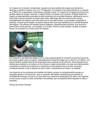 Un impacto en el corazón, obviamente, causará una seria pérdida de sangre que derivará en
desmayo y posterior muerte, a los 10 ó 15 segundos. Un impacto en la espina dorsal es un impacto
en el SNC con incapacitación instantánea y posible muerte. Un impacto en el hígado provocará una
pérdida rápida de sangre, teniendo un efecto similar al impacto en el corazón. El tejido blando del
hígado es especialmente vulnerable al daño producido por la cavidad temporal, significando que un
error (miss) cercano también le puede hacer daño. Más abajo del torso tenemos los riñones,
probablemente los órganos que más sufran por la más ligera herida, y que pueden incapacitar al
enemigo. Al igual que el hígado, su textura blanda hace que sean dañados por la cavidad temporal
del impacto. Las arterias son también buenos objetivos, especialmente la femoral, que recorre la
parte interior de las piernas, y la carótida, en el cuello. Como el cuello también contiene la espina
dorsal, se convierte en un buen punto de impacto.
Los impactos a los lados del objetivo son un caso especial desde el momento en que los huesos de
los brazos pueden parar el impacto, especialmente si hacemos fuego con un 9mm o un 5,56mm. Los
brazos también pueden desviar los proyectiles hacia cualquier punto del torso. Esta situación es la
idónea para impactar en el cuello o en los riñones si estas zonas están a la vista, pero tácticamente,
y teniendo en cuenta que el perfil de un individuo es más estrecho que su frente, se podría
considerar esperar a que el objetivo se dé la vuelta, mostrándonos su frente o su espalda.
Los impactos en los pulmones son también de interés, aunque no necesariamente causan un
sangrado grande o inconsciencia, pero sí causarán dificultades respiratorias que limitarán la
movilidad del enemigo, así como un gran dolor que reducirá su efectividad. Por último, los impactos
en los huesos causan un dolor tremendo e inmovilidad, pero es bastante difícil impactar en ellos a
propósito.
Articulo de Cecilio Andrade
 