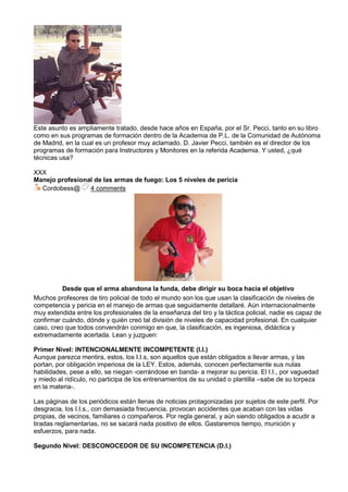 Este asunto es ampliamente tratado, desde hace años en España, por el Sr. Pecci, tanto en su libro
como en sus programas de formación dentro de la Academia de P.L. de la Comunidad de Autónoma
de Madrid, en la cual es un profesor muy aclamado. D. Javier Pecci, también es el director de los
programas de formación para Instructores y Monitores en la referida Academia. Y usted, ¿qué
técnicas usa?
XXX
Manejo profesional de las armas de fuego: Los 5 niveles de pericia
Cordobess@ 4 comments
Desde que el arma abandona la funda, debe dirigir su boca hacia el objetivo
Muchos profesores de tiro policial de todo el mundo son los que usan la clasificación de niveles de
competencia y pericia en el manejo de armas que seguidamente detallaré. Aún internacionalmente
muy extendida entre los profesionales de la enseñanza del tiro y la táctica policial, nadie es capaz de
confirmar cuándo, dónde y quién creó tal división de niveles de capacidad profesional. En cualquier
caso, creo que todos convendrán conmigo en que, la clasificación, es ingeniosa, didáctica y
extremadamente acertada. Lean y juzguen:
Primer Nivel: INTENCIONALMENTE INCOMPETENTE (I.I.)
Aunque parezca mentira, estos, los I.I.s, son aquellos que están obligados a llevar armas, y las
portan, por obligación imperiosa de la LEY. Estos, además, conocen perfectamente sus nulas
habilidades, pese a ello, se niegan -cerrándose en banda- a mejorar su pericia. El I.I., por vaguedad
y miedo al ridículo, no participa de los entrenamientos de su unidad o plantilla –sabe de su torpeza
en la materia-.
Las páginas de los periódicos están llenas de noticias protagonizadas por sujetos de este perfil. Por
desgracia, los I.I.s., con demasiada frecuencia, provocan accidentes que acaban con las vidas
propias, de vecinos, familiares o compañeros. Por regla general, y aún siendo obligados a acudir a
tiradas reglamentarias, no se sacará nada positivo de ellos. Gastaremos tiempo, munición y
esfuerzos, para nada.
Segundo Nivel: DESCONOCEDOR DE SU INCOMPETENCIA (D.I.)
 