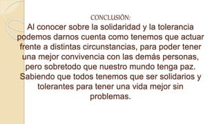 CONCLUSIÒN:
Al conocer sobre la solidaridad y la tolerancia
podemos darnos cuenta como tenemos que actuar
frente a distintas circunstancias, para poder tener
una mejor convivencia con las demás personas,
pero sobretodo que nuestro mundo tenga paz.
Sabiendo que todos tenemos que ser solidarios y
tolerantes para tener una vida mejor sin
problemas.
 