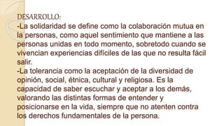 DESARROLLO:
-La solidaridad se define como la colaboración mutua en
la personas, como aquel sentimiento que mantiene a las
personas unidas en todo momento, sobretodo cuando se
vivencian experiencias difíciles de las que no resulta fácil
salir.
-La tolerancia como la aceptación de la diversidad de
opinión, social, étnica, cultural y religiosa. Es la
capacidad de saber escuchar y aceptar a los demás,
valorando las distintas formas de entender y
posicionarse en la vida, siempre que no atenten contra
los derechos fundamentales de la persona.
 