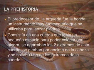 LA PREHISTORIA

 El predecesor de la arquería fue la honda,
  un instrumento muy rudimentario que se
  utilizaba para lanzar piedras.
 Consistía en una cuerda que tenia un
  pequeño espacio para poder colocar una
  piedra, se agarraban los 2 extremos de esta
  cuerda, se giraban por encima de la cabeza
  y se soltaba uno de los extremos de la
  cuerda.
 