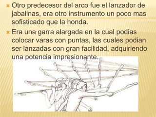  Otro predecesor del arco fue el lanzador de
  jabalinas, era otro instrumento un poco mas
  sofisticado que la honda.
 Era una garra alargada en la cual podias
  colocar varas con puntas, las cuales podian
  ser lanzadas con gran facilidad, adquiriendo
  una potencia impresionante.
 
