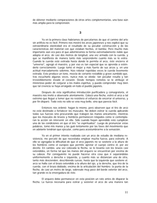 de obtener mediante comparaciones de otras artes complementarias, una base aún
más amplia para la comprensión.

3
Ya en la primera clase habríamos de percatarnos de que el camino del arte
sin artificio no es fácil. Primero nos mostró los arcos japoneses y nos explicó que su
extraordinaria elasticidad era el resultado de su peculiar construcción y de las
características del material con que estaban hechos, el bambú. Pero mucho más
importante aún era para él que advirtiéramos la forma extremadamente noble que
adopta el arco, de casi dos metros de longitud, una vez armado con la cuerda, y
que se manifiesta de manera tanto más sorprendente cuanto más se lo estira.
Cuando la cuerda está estirada hasta donde lo permita el arco, éste encierra el
"universo", agregó el maestro, y por eso es tan especial que se aprenda a esténderlo correctamente. Luego tomó el mejor y más fuerte de sus arcos y, en una
actitud marcadamente solemne, hizo rebotar repetidas veces la cuerda levemente
estirada. Esto produce un tono, mezcla de cortante restallido y grave zumbido que,
tras escucharlo algunas veces, nunca más se olvida: tan peculiar resulta y tan
irresistiblemente invade el corazón. Desde tiempos remotos se le atribuye el
misterioso poder de conjurar a los malos espíritus, y puedo comprender muy bien
que tal creencia se haya arraigado en todo el pueblo japonés.
Después de esta significativa introducción purificadora y consagratoria, el
maestro nos invitó a observarle atentamente. Colocó una flecha, estiró el arco a tal
extremo que llegué a temer que no resistiera el esfuerzo de encerrar el universo, y
por fin disparó. Todo esto no sólo se veía muy bello, sino que parecía fácil.
Entonces nos ordenó: hagan lo mismo, pero observen que el tiro de arco
no está destinado a fortalecer los músculos. No deben estirar la cuerda aplicando
todas sus fuerzas sino procurando que trabajen las manos únicamente, mientras
que los músculos de brazos y hombros permanecen relajados como si contemplaran la acción sin intervenir en ella. Sólo cuando hayan aprendido esto cumplirán
una de las condiciones en que el tiro "se espiritualiza". Luego de pronunciar estas
palabras, tomó mis manos y las guió lentamente por las fases del movimiento que
en adelante tendrían que ejecutar, como para acostumbrarme a la sensación.
Ya en el primer intento realizado con un arco de estudio de mediana resistencia, me percaté de que necesitaba emplear mucha fuerza, para estirarlo. A
ello se agregaba la dificultad de que el arco japonés no se sostiene a la altura de
los hombros como el europeo que permite apretar el cuerpo contra él, por así
decirlo. En cambio, una vez colocada la flecha, se lo levanta con los brazos casi
extendidos, en forma tal que las manos del arquero se encuentran por encima de
su cabeza. Por consiguiente no puede hacerse otra cosa que ir separándolas
uniformemente a derecha e izquierda, y cuanto más se distancian una de otra,
tanto más descienden, describiendo curvas, hasta que la izquierda que sostiene el.
arco se halla con el brazo extendido a la altura del ojo, y la derecha, que tira de la
cuerda, con el brazo doblado, encima de la articulación del hombro; la punta de la
flecha, de casi un metro de largo, sobresale muy poco del borde exterior del arco,
tan grande es la envergadura de éste.
El arquero debe permanecer en esta posición un rato antes de disparar la
flecha. La fuerza necesaria para estirar y sostener el arco de una manera tan

11

 