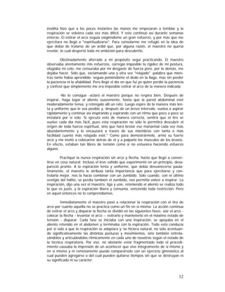 insólita hizo que a los pocos instantes las manos me empezaran a temblar y la
respiración se volviera cada vez más difícil. Y esto continuó así durante semanas
enteras. El estirar el arco seguía exigiéndome un gran esfuerzo, y por más que me
ejercitara no llegó a "espiritualizarse". Para consolarme me refugié en la idea de
que debía de tratarse de un ardid que, por alguna razón, el maestro no quería
revelar, lo cual despertó toda mi ambición para descubrirlo.
Obstinadamente aferrado a mi propósito seguí practicando. El maestro
observaba atentamente mis esfuerzos, corregía impasible la rigidez de mi postura,
elogiaba mi celo, me censuraba por mi desgaste de fuerza pero, por lo demás, me
dejaba hacer. Sólo que, exclamando una y otra vez "relajado" -palabra que mientras tanto había aprendido- seguía poniéndome el dedo en la llaga, mas sin perder
la paciencia ni la afabilidad. Pero llegó el día en que fui yo quien perdió la paciencia
y confesé que simplemente me era imposible estirar el arco de la manera indicada.
-No lo consigue -aclaró el maestro porque no respira bien. Después de
inspirar, haga bajar el aliento suavemente, hasta que la pared abdominal esté
moderadamente tensa, y reténgalo allí un rato. Luego espire de la manera más lenta y uniforme que le sea posible y, después de un breve intervalo, vuelva a aspirar
rápidamente y continúe así inspirando y espirando con un ritmo que poco a poco se
instalará por sí solo. Si ejecuta esto de manera correcta, sentirá que el tiro se
vuelve cada día más fácil, pues esta respiración no sólo le permitirá descubrir el
origen de toda fuerza espiritual, sino que hará brotar ese manantial cada vez más
abundantemente y lo encauzará a través de sus miembros con tanta o más
facilidad cuanto más relajado esté." Como para demostrármelo, armó su fuerte
arco y me invitó a colocarme detrás de él y a palparle los músculos de los brazos.
En efecto, estaban tan libres de tensión como si no estuviera haciendo esfuerzo
alguno.
Practiqué la nueva respiración sin arco y flecha, hasta que llegó a convertirse en cosa natural. Incluso el leve vahído que experimenté en un principio, desapareció pronto. A la espiración lenta y uniforme, que debía desvanecerse paulatinamente, el maestro le atribuía tanta importancia que para ejercitarse y controlarla mejor, nos la hacía combinar con un zumbido. Sólo cuando, con el último
vestigio del hálito, se perdía también el zumbido, nos permitía volver a inspirar. La
inspiración, dijo una vez el maestro, liga y une, reteniendo el aliento se realiza todo
lo que es justo, y la espiración libera y consuma, venciendo toda restricción. Pero
en aquel entonces no lo comprendíamos.
Inmediatamente el maestro pasó a relacionar la respiración con el tiro de
arco por cuanto aquélla no se practica como un fin en si misma. La acción continua
de estirar el arco y disparar la flecha se dividió en las siguientes fases: asir el arco colocar la flecha - levantar el arco -- estirarlo y mantenerlo en el máximo estado de
tensión - disparar. Cada fase se iniciaba con una inspiración, se apoyaba en el
aliento retenido en el abdomen y terminaba con la espiración. Todo esto conducía
por sí solo a que la respiración se adaptara y 'se hiciera natural, no sólo acentuando significativamente las distintas posturas y movimientos, sino también entrelazándolos y articulándolos rítmicamente en cada uno de nosotros según el estado de
la técnica respiratoria. Por eso; no obstante estar fragmentado todo el procedimiento causaba la impresión de un acontecer que vive íntegramente de sí mismo y
en sí mismo y ni remotamente puede comparárselo con un ejercicio gimnástico al
cual pueden agregarse o del cual pueden quitarse tiempos sin que se destruyan ni
su significado ni su carácter.

12

 