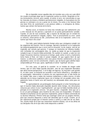 Me es imposible evocar aquellos días sin recordar una y otra vez cuán difícil
me resultó al principio dejar que la respiración surtiera su efecto. Respiraba en forma técnicamente correcta, pero cuando, al estirar el arco, me concentraba en que
los músculos de brazos y hombros permanecieran relajados, la musculatura de mis
piernas se contraían a su vez a pesar de mí mismo. Era como si me hicieran falta
una base firme de sustentación y una postura sólida y, a semejanza de Anteo,
tuviese que extraer mis fuerzas de la tierra.
Muchas veces, el maestro no tenía más remedio que asir súbitamente uno
u otro músculo de mis piernas y apretarlo en un punto particularmente sensible.
Cuando, en una de esas ocasiones, dije a manera de disculpa que en verdad me
esforzaba por permanecer relajado, replicó: "Éste es precisamente su error: usted
se esfuerza, usted piensa en ello. ¡Concéntrese sólo en la respiración, como si no
tuviese que hacer otra cosa!"
Con todo, pasó todavía bastante tiempo antes que consiguiera cumplir con
las exigencias del maestro. Pero lo conseguí. Aprendí a perderme en la respiración
tan despreocupadamente que a veces tuve la sensación, no de respirar, sino de ser
respirado, por extraño que parezca. Y aunque en momentos de reflexiva meditación rechazaba tan extravagante idea, no -podía ya dudar de que la respiración
cumplía lo que el maestro había prometido. De cuando en cuando, y cada vez con
mayor frecuencia mientras transcurría el tiempo, pude estirar el arco y mantenerlo
tenso hasta el final, con todo el cuerpo relajado, sin que supiera decir de qué
manera. La diferencia cualitativa entre esos pocos intentos satisfactorios y los aun
abundantes casos' era tan convincente, empero, que de buena gana admitía haber
comprendido por fin lo que, quizá, significaba el estirar "espiritual" del arco.
Era esto, pues, el quid de la cuestión: no se trataba de ningún ardid
técnico, que en vano había querido descubrir, sino de una respiración liberadora
que abría nuevas perspectivas. Y no lo digo con ligereza. Sé muy bien cuán grande
es, en tales casos, la tentación de sucumbir a una fuerte influencia y, enredado en
un autoengaño, sobreestimar el alcance de una experiencia por el solo hecho de
ser insólita. Mas, pese a todas mis evasivas cavilaciones y sobria reserva, el éxito
obtenido con la nueva respiración (pues con el tiempo me era posible estirar relajadamente hasta el fuerte arco del maestro) era demasiado obvio como para ser
negado.
En oportunidad de una prolongada charla pregunté al señor Komachiya por
qué el maestro había observado impasible durante tanto tiempo, mis infructuosos
esfuerzos por estirar el arco "espiritualmente"; por qué no había insistido desde un
principio en la respiración correcta: "Un gran maestro –respondió- tiene que ser a
la vez un gran pedagogo; para nosotros las dos cosas son inseparables. Si hubiera
iniciado la enseñanza con los ejercicios respiratorios, jamás le habría convencido de
su decisiva influencia. Primero tenía que naufragar usted con sus propios intentos,
para que estuviera dispuesto a asirse del salvavidas que le arrojó. Créame, yo sé
por experiencia propia que el maestro conoce a usted y a cada uno de sus alumnos, mucho mejor de lo que nos conocemos nosotros mismos. Lee en las almas de
sus discípulos más de lo que ellos están dispuestos a admitir."

13

 