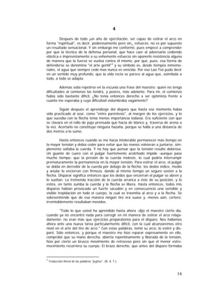 4
Después de todo ¡un año de ejercitación, ser capaz de estirar el arco en
forma "espiritual", es decir, poderosamente pero sin_ esfuerzo, no es por supuesto
un resultado sensacional. Y sin embargo me conformé, pues empecé a comprender
por qué la técnica de la defensa personal, que hace caer al adversario cediendo
elástica e imprevistamente a su vehemente esfuerzo sin oponerle resistencia alguna
de manera que la fuerza se vuelva contra él mismo; por qué, pues, esa forma de
defenderse se denomina "el arte gentil"3 y su símbolo es, desde tiempos inmemoriales, el agua que siempre cede mas nunca es vencida. Por eso Lao-Tsé pudo decir
en un sentido muy profundo, que la vida recta se parece al agua que, asimilada a
todo, a todo se adapta.
Además solía repetirse en la escuela una frase del maestro: quien no tenga
dificultades al comienzo las tendrá, y peores, más adelante. Para mí, el comienzo
había sido bastante difícil. ¿No tenía entonces derecho a ser optimista frente a
cuanto me esperaba y cuya dificultad vislumbraba vagamente?
Siguió después el aprendizaje del disparo que hasta ese momento había
sido practicado al azar, como "entre paréntesis", al margen de los ejercicios, y lo
que sucedía con la flecha tenía menos importancia todavía. Era suficiente con que
se clavara en el rollo de paja prensada que hacía de blanco y, traversa de arena a
la vez. Acertarlo no constituye ninguna hazaña, porque se halla a una distancia de
dos metros a lo sumo.
Hasta entonces cuando se me hacía intolerable permanecer más tiempo en
la mayor tensión y debía ceder para evitar que las manos volvieran a juntarse, simplemente soltaba la cuerda. Y no hay que pensar que la tensión resulte dolorosa.
Un guante de cuero con el pulgar fuertemente acolchado impide -aunque pase
mucho tiempo- que la presión de la cuerda moleste, lo cual podría interrumpir
prematuramente la permanencia en la mayor tensión. Para estirar el arco, el pulgar
se dobla en derredor de la cuerda por debajo de la flecha; los dedos índice, medio
y anular lo encierran con firmeza, dando al mismo tiempo un seguro sostén a la
flecha. Disparar significa entonces que los dedos que encierran el pulgar se abren y
lo sueltan. La tremenda tracción de la cuerda arranca a éste de su posición, y lo
estira, en tanto zumba la cuerda y la flecha se libera. Hasta entonces, todos mis
disparos habían provocado un fuerte sacudón y en consecuencia una sensible y
visible trepidación en todo el cuerpo, la cual se trasmitía al arco y a la flecha. Se
sobreentiende que de esa manera ningún tiro era suave y, menos aún, certero;
irremisiblemente resultaban movidos.
"Todo lo que usted ha aprendido hasta ahora -dijo el maestro cierto día,
cuando ya no encontró nada para corregir en mi manera de estirar el arco relajadamente- no eran más que ejercicios preparatorios para el disparo. Nos hallamos
ahora ante una nueva tarea particularmente difícil, con la cual alcanzaremos otro
nivel en el arte del tiro de arco." Con estas palabras, tomó su arco, lo estiró y disparó. Sólo entonces, y porque el maestro me hizo reparar expresamente en ello,
comprobé que su mano derecha, abierta repentinamente y liberada de la tensión,
hizo por cierto un brusco movimiento de retroceso pero sin que el menor estremecimiento recorriera su cuerpo. El brazo derecho, que antes del disparo formaba

3

Traducción literal de las palabras "jiujitsu". (N. d. T.).

14

 