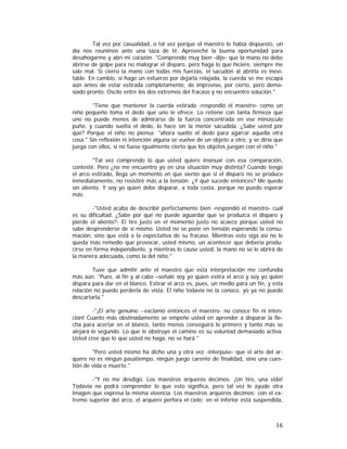 Tal vez por casualidad, o tal vez porque el maestro lo había dispuesto, un
día nos reunimos ante una taza de té. Aproveché la buena oportunidad para
desahogarme y abrí mi corazón. "Comprendo muy bien -dije- que la mano no debe
abrirse de golpe para no malograr el disparo, pero haga lo que hiciere, siempre me
sale mal. Si cierro la mano con todas mis fuerzas, el sacudón al abrirla es inevitable. En cambio, si hago un esfuerzo por dejarla relajada, la cuerda se me escapa
aún antes de estar estirada completamente, de improviso, por cierto, pero demasiado pronto. Oscilo entre los dos extremos del fracaso y no encuentro solución."
"Tiene que mantener la cuerda estirada -respondió el maestro- como un
niño pequeño toma el dedo que uno le ofrece. Lo retiene con tanta firmeza que
uno no puede menos de admirarse de la fuerza concentrada en ese minúsculo
puño, y cuando suelta el dedo, lo hace sin la menor sacudida. ¿Sabe usted por
qué? Porque el niño no piensa: "ahora suelto el dedo para agarrar aquella otra
cosa." Sin reflexión ni intención alguna se vuelve de un objeto a otro, y se diría que
juega con ellos, si no fuese igualmente cierto que los objetos juegan con el niño."
"Tal vez comprendo lo que usted quiere insinuar con esa comparación,
contesté. Pero ¿no me encuentro yo en una situación muy distinta? Cuando tengo
el arco estirado, llega un momento en que siento que si el disparo no se produce
inmediatamente, no resistiré más a la tensión. ¿Y qué sucede entonces? Me quedo
sin aliento. Y soy yo quien debe disparar, a toda costa, porque no puedo esperar
más.
-"Usted acaba de describir perfectamente bien -respondió el maestro- cuál
es su dificultad. ¿Sabe por qué no puede aguardar que se produzca el disparo y
pierde el aliento?- El tiro justo en el momento justo no acaece porque usted no
sabe desprenderse de sí mismo. Usted no se pone en tensión esperando la consumación, sino que está a la expectativa de su fracaso. Mientras esto siga así no le
queda más remedio que provocar, usted mismo, un acontecer que debería producirse en forma independiente, y mientras lo cause usted, la mano no se le abrirá de
la manera adecuada, como la del niño."
Tuve que admitir ante el maestro que esta interpretación me confundía
más aún. "Pues, al fin y al cabo –señalé soy yo quien estira el arco y soy yo quien
dispara para dar en el blanco. Estirar el arco es, pues, un medio para un fin, y esta
relación no puedo perderla de vista. El niño todavía no la conoce, yo ya no puedo
descartarla."
-"¡El arte genuino --exclamó entonces el maestro- no conoce fin ni intención! Cuanto más obstinadamente se empeñe usted en aprender a disparar la flecha para acertar en el blanco, tanto menos conseguirá lo primero y tanto más se
alejará lo segundo. Lo que le obstruye el camino es su voluntad demasiado activa.
Usted cree que lo que usted no haga, no se hará."
"Pero usted mismo ha dicho una y otra vez -interpuse- que el arte del arquero no es ningún pasatiempo, ningún juego carente de finalidad, sino una cuestión de vida o muerte."
-"Y no me desdigo. Los maestros arqueros decimos: ¡Un tiro, una vida!
Todavía no podrá comprender lo que esto significa, pero tal vez le ayude otra
imagen que expresa la misma vivencia. Los maestros arqueros decimos: con el extremo superior del arco, el arquero perfora el cielo; en el inferior está suspendida,

16

 