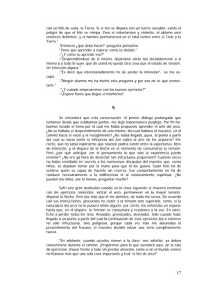 con un hilo de seda, la Tierra. Si el tiro se dispara con un fuerte sacudón, existe el
peligro de que el hilo se rompa. Para el voluntarioso y violento, el abismo será
entonces definitivo, y el hombre permanecerá en el fatal centro entre el Cielo y la
Tierra."
"Entonces ¿qué debo hacer? -pregunté pensativo.
"Tiene que aprender a esperar como es debido."
-"¿Y cómo se aprende eso?"
-"Desprendiéndose de si mismo, dejándose atrás tan decididamente a sí
mismo y a todo lo suyo, que de usted no quede otra cosa que el estado de tensión,
sin intención alguna."
-"Es decir que intencionadamente he de perder la intención", -se me escapó.
-"Ningún alumno me ha hecho esta pregunta y por eso no sé qué contestarle."
-"¿Y cuándo empezaremos con los nuevos ejercicios?"
-“¡Espere hasta que llegue el momento!"

5
Se entenderá que esta conversación -el primer diálogo prolongado que
teníamos desde que estábamos juntos- me dejó sobremanera perplejo. Por fin habíamos tocado el tema por el cual me había propuesto aprender el arte del arco.
¿No se hallaba el desprendimiento de uno mismo, del cual hablara el maestro, en el
caminó hacia el vacío y el recogimiento? ¿No había llegado, pues, al punto a partir
del cual se hacia sentir la influencia del Zen sobre el arte de los arqueros? Por
cierto, aún no sabía explicarme qué relación podría existir entre la expectativa, libre
de intención, y el disparo de la flecha en el momento de consumarse la tensión.
Pero ¿por qué anticipar con el pensamiento lo que sólo la experiencia puede
enseñar? ¿No era ya hora de desechar tan infructuosa propensión? Cuántas veces
no había envidiado en secreto a los numerosos discípulos del maestro que, como
niños, se dejaban tomar por la mano para que él los guiara. Cuán feliz ha de
sentirse quien es capaz de hacerlo sin reserva. Ese comportamiento no ha de
conducir necesariamente a la indiferencia ni al estancamiento espiritual. ¿No
pueden los niños, por lo menos, preguntar mucho?
Sufrí una gran desilusión cuando en la clase siguiente el maestro continuó
con los ejercicios conocidos: estirar el arco, permanecer en la mayor tensión,
disparar la flecha. Pero por más que él me alentara, de nada me servía, De acuerdo
con sus instrucciones, procuraba no ceder a la tensión sino superarla, como, si la
naturaleza del arco no le pusiera límite alguno; por cierto, me esforzaba en esperar
hasta que, en el disparo, la 'tensión se consumara y resolviera a la vez. En vano.
Eché a perder todos los tiros. Ansiados, provocados, desviados. Sólo cuando hube
llegado a un punto a partir del cual la continuación de esos ejercicios iba a volverse
no sólo infructuosa, sino peligrosa, porque cada vez más me abrumaba el
presentimiento del fracaso, el maestro decidió iniciar una serie completamente
nueva.
"En adelante, cuando ustedes vienen a la clase -nos advirtió- ya deben
concentrarse durante el camino. ¡Prepárense para lo que sucederá aquí, en la sala
dé ejercicios! ¡Pasen frente a todo sin prestar atención, como si en el mundo entero
no hubiese más que una sola cosa importante y real: el tiro de arco?'

17

 