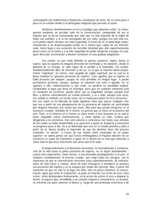 contemplarlo con indiferencia y finalmente cansándose de verlo. Así se entra poco a
poco en un estado similar a la aletargada relajación que precede al sueño.
Deslizarse definitivamente en él es el peligro que debemos evitar. Lo conseguimos mediante un peculiar salto de la concentración, comparable tal vez al
impulso que se da un trasnochado que sabe que su vida depende de la vigilia de
todos sus sentidos; y si se ha conseguido dar ese salto, aunque sea una sola vez,
se lo podrá repetir siempre con toda seguridad. A través de él, el alma llega espontáneamente a un despreocupado oscilar en sí misma que, capaz de ser intensificado, hasta llega a esa sensación de increíble liviandad que sólo experimentamos
pocas veces en el sueño y a la feliz seguridad de poder despertar energías en cualquier dirección, incrementar y disolver tensiones en una gradual adaptación.
Ese estado, en que nada definido se piensa, proyecta, aspira, desea ni
espera, que no apunta en ninguna dirección de terminada y no obstante, desde la
plenitud de su energía, se sabe capaz de lo posible y lo imposible, ese estado,
fundamentalmente libre de intención y del yo, es el que el maestro llama propiamente "espiritual". En efecto, está cargado de vigilia espiritual, por lo cual se lo
llama también la "genuina presencia de espíritu". Esto significa que el espíritu se
halla presente por doquier, porque no está prendido en ningún lugar. Y puede
permanecer presente, porque, aunque se relacione con esto o aquello, no se
sujetará a ello -reflexivamente y, por ende, no perderá su movilidad original.
Comparable al agua que llena un estanque, pero que en cualquier momento está
en condición de escurrirse, puede obrar con su inagotable energía, porque está
libre, y abrirse esencialmente un estado primario, y su a todo, porque está vacío.
Ese estado es símbolo, un círculo vacío, no es mudo para quien en él se encuentre.
Por eso, quien se ha liberado de todas ligaduras tiene que ejercer cualquier arte
que sea a partir de esa plenipotencia de su presencia de espíritu no- perturbada
por ninguna intención, por oculta que fuese. Mas para que pueda integrarse en el
acontecer creador, olvidado de sí mismo, es preciso que se inicie en la práctica del
arte. Pues, si el inmerso en sí mismo se viera frente a una situación en la cual le
fuese imposible entrar instintivamente, y como dando un salto, tendría que
allegársela a la conciencia. Con esto volvería a conectarse con todos esos vínculos
de los cuales se había desprendido y se parecería a quien se despierta y estructura
su programa para el día, no a un iluminado que vive en el estado primario y obra a
partir de él. Nunca tendría la impresión de que las distintas fases del proceso
realizador "se dieran". a través de sus manos como emanadas de un poder
superior; no sabría jamás con qué fuerza embriagadora el impulso vibrante de un
acontecer es capaz de trasmitirse a quien en sí mismo no es más que vibración y
cómo todo lo que hace está hecho aún antes que él lo sepa.
El desprendimiento y la liberación necesarios, la internalización y condensación de la vida hasta la plena presencia de espíritu, no se dejan abandonados cuanto más importantes, tanto menos- a una favorable predisposición ni al azar, ni
tampoco confiadamente al proceso creador, que exige todas las energías, con la
esperanza de que la concentración necesaria surja espontáneamente. Al contrario,
antes de todo hacer y realizar, antes de todo entregarse y asimilarse se provoca
esa presencia del espíritu y se la asegura por medio del ejercicio. Mas, a partir del
momento en que no sólo se la logra sin falta, sino en pocos instantes, la concentración -igual que antes la respiración- se pone en relación con el tiro de arco. Para
entrar, como deslizándose livianamente, en la acción de estirar el arco y disparar la
flecha, el arquero que, arrodillado a un costado empezó a concentrarse, se levanta,
se enfrenta con paso solemne al blanco y, luego de una profunda reverencia y de

19

 