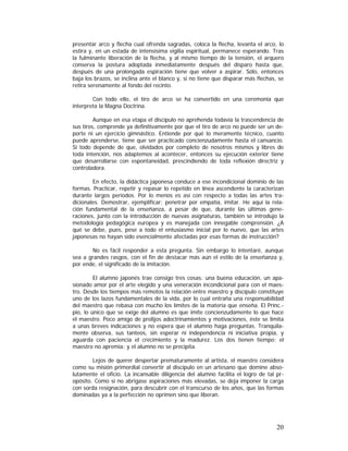 presentar arco y flecha cual ofrenda sagradas, coloca la flecha, levanta el arco, lo
estira y, en un estada de intensísima vigilia espiritual, permanece esperando. Tras
la fulminante liberación de la flecha, y al mismo tiempo de la tensión, el arquero
conserva la postura adoptada inmediatamente después del disparo hasta que,
después de una prolongada espiración tiene que volver a aspirar. Sólo, entonces
baja los brazos, se inclina ante el blanco y, si no tiene que disparar más flechas, se
retira serenamente al fondo del recinto.
Con todo ello, el tiro de arco se ha convertido en una ceremonia que
interpreta la Magna Doctrina.
Aunque en esa etapa el discípulo no aprehenda todavía la trascendencia de
sus tiros, comprende ya definitivamente por que el tiro de arco no puede ser un deporte ni un ejercicio gimnástico. Entiende por qué lo meramente técnico, cuanto
puede aprenderse, tiene que ser practicado concienzudamente hasta el cansancio.
Si todo depende de que, olvidados por completo de nosotros mismos y libres de
toda intención, nos adaptemos al acontecer, entonces su ejecución exterior tiene
que desarrollarse con espontaneidad, prescindiendo de toda reflexión directriz y
controladora.
En efecto, la didáctica japonesa conduce a ese incondicional dominio de las
formas. Practicar, repetir y repasar lo repetido en línea ascendente la caracterizan
durante largos períodos. Por lo menos es así con respecto a todas las artes tradicionales. Demostrar, ejemplificar; penetrar por empatía, imitar. He aquí la relación fundamental de la enseñanza, a pesar de que, durante las últimas generaciones, junto con la introducción de nuevas asignaturas, también se introdujo la
metodología pedagógica europea y es manejada con innegable comprensión. ¿A
qué se debe, pues, pese a todo el entusiasmo inicial por lo nuevo, que las artes
japonesas no hayan sido esencialmente afectadas por esas formas de instrucción?
No es fácil responder a esta pregunta. Sin embargo lo intentaré, aunque
sea a grandes rasgos, con el fin de destacar más aún el estilo de la enseñanza y,
por ende, el significado de la imitación.
El alumno japonés trae consigo tres cosas: una buena educación, un apasionado amor por el arte elegido y una veneración incondicional para con el maestro. Desde los tiempos más remotos la relación entre maestro y discípulo constituye
uno de los lazos fundamentales de la vida, por lo cual entraña una responsabilidad
del maestro que rebasa con mucho los límites de la materia que enseña. El Princ.pio, lo único que se exige del alumno es que imite concienzudamente lo que hace
el maestro. Poco amigo de prolijos adoctrinamientos y motivaciones, éste se limita
a unas breves indicaciones y no espera que el alumno haga preguntas. Tranquilamente observa, sus tanteos, sin esperar ni independencia ni iniciativa propia, y
aguarda con paciencia el crecimiento y la madurez. Los dos tienen tiempo; el
maestro no apremia; y el alumno no se precipita.
Lejos de querer despertar prematuramente al artista, el maestro considera
como su misión primordial convertir al discípulo en un artesano que domine absolutamente el oficio. La incansable diligencia del alumno facilita el logro de tal propósito. Como si no abrigase aspiraciones más elevadas, se deja imponer la carga
con sorda resignación, para descubrir con el transcurso de los años, que las formas
dominadas ya a la perfección no oprimen sino que liberan.

20

 