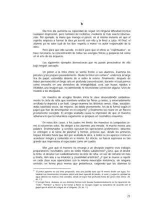 6
Día tras día aumenta su capacidad de seguir sin ninguna dificultad técnica
cualquier inspiración, pero también de recibirlas, mediante la más exacta observación. Por ejemplo, la mano que maneja el pincel, en el mismo instante en que el
espíritu empieza a formar la idea ya acertó con ella y la llevó a cabo. Al final, el
alumno ya no sabe cuál de los dos -espíritu o mano- es autor responsable de la
obra.
Pero para que ello suceda, es decir para que el oficio se "espiritualice", se
hace necesaria, la concentración de todas las energías físicas y psíquicas tal como
en el arte de los arqueros.
Los siguientes ejemplos demostrarán que no puede prescindirse de ella
bajo ningún concepto.
Un pintor a la tinta china se sienta frente a sus alumnos. Examina los
pinceles y los prepara pausadamente. Deslíe la tinta con esmero4 endereza la larga
tira de papel, extendida delante de sí sobre la estera. Finalmente, después de
haber permanecido un largo rato en profunda concentración, durante el cual parece
como envuelto en una atmósfera de intangibilidad, crea con trazos rápidos e
infalibles una imagen que, no admitiendo ni necesitando corrección alguna, sirve de
modelo a los discípulos.
Un maestro de arreglos florales inicia la clase desanudando cuidadosamente la cinta de rafia que mantiene unidas las flores y ramas, y esmeradamente
arrollada la deposita a un lado. Luego examina las distintas ramas, elige, estudiándolas repetidas veces, las mejores, las dobla atentamente, les da la forma según el
papel que han de desempeñar en el conjunto5 y finalmente las reúne en un florero
previamente escogido. El arreglo acabado causa la impresión de que el maestro
adivinara lo que la naturaleza vagamente se propuso en recónditos ensueños.
En estos dos casos, a los cuales me limito, los maestros se comportan como si estuvieran solos. No dirigen a los alumnos una mirada, ni mucho menos una
palabra. Ensimismados .y serenos ejecutan las operaciones preliminares; absortos
se entregan a la tarea de plasmar y formar, proceso que, desde los primeros
toques iniciales hasta que den por acabada la obra, a todos se les aparece como un
acontecer íntegro y contenido en sí mismo. En efecto, su fuerza expresiva es tan
grande que impresiona al espectador como un cuadro.
Mas ¿por qué el maestro no encarga a un discípulo experto esos trabajos
preparatorios, inevitables, pero de todos modos subalternos? ¿Será, que el desleír
la tinta, el desatar tan cuidadosamente la cinta de rafia, en vez de cortarla sin más
y tirarla, dan alas a su intuición y creatividad artísticas? ¿Y qué le mueve a repetir
en cada clase esas operaciones con la misma inexorable insistencia, sin ninguna
omisión, en forma poco menos que pedantesca, exigiendo que los alumnos lo
4

El pintor japonés no usa tinta preparada, sino una pastilla dura que él mismo deslíe con agua, frotándola con movimientos circulares sobre una base especial de piedra, el zumi, y según la cantidad de
agua obtiene los matices más variados, desde el negro más profundo hasta los grises más claros. (N.
de. T.).
5
El arreglo floral, Ikebana, en sus distintas formas está basado fundamentalmente en la tripartición de
"cielo", "hombre" y "tierra" y las ramas y flores se escogen según su naturaleza de acuerdo con el
papel que el artista les asigna en el conjunto. (N. de. T.).

21

 