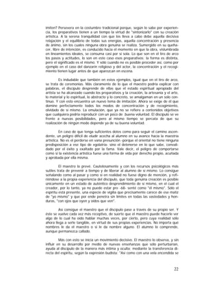 imiten? Persevera en la costumbre tradicional porque, según lo sabe por experiencia, los preparativos tienen a un tiempo la virtud de "sintonizarlo" con su creación
artística. A la serena tranquilidad con que los lleva a cabo debe aquella decisiva
relajación y el equilibrio de todas sus energías, aquella concentración y presencia
de ánimo, sin los cuales ninguna obra genuina se realiza. Sumergido en su quehacer, libre de intención, es conducido hacia el momento en que la obra, vislumbrada
en lineamientos ideales, se consuma casi por sí sola. Lo que son en el tiro de arco
los pasos y actitudes, lo son en este caso esos preparativos; la forma es distinta,
pero el significado es el mismo. Y sólo cuando no es posible proceder así, como por
ejemplo en el caso del danzarín religioso y del actor, la concentración y el recogimiento tienen lugar antes de que aparezcan en escena.
Es indudable que también en estos ejemplos, igual que en el tiro de arco,
se trata de ceremonias. Más claramente de lo que el maestro podría explicar con
palabras, el discípulo desprende de ellas que el estado espiritual apropiado del
artista se ha alcanzado cuando los preparativos y la creación, la artesanía y el arte,
lo material y lo espiritual, lo abstracto y lo concreto, se amalgaman en un solo continuo. Y con esto encuentra un nuevo tema de imitación. Ahora se exige de él que
domine perfectamente todos los modos de concentración y de recogimiento,
olvidado de sí mismo. La emulación, que ya no se refiere a contenidos objetivos
que cualquiera podría reproducir con un poco de .buena voluntad. El discípulo se ve
frente a nuevas posibilidades, pero al mismo tiempo se percata de que su
realización de ningún modo depende ya de su buena voluntad.
En caso de que tenga suficientes dotes como para seguir el camino ascendente, un peligro difícil de eludir acecha al alumno en su avance hacia la maestría
artística. No es el perderse en vana presunción -porque el oriental no tiene ninguna
predisposición a ese tipo de egolatría- sino el detenerse en lo que sabe, convalidado por el éxito y exaltado por la fama. Vale decir, el peligro de comportarse
como si la existencia artística fuese una forma de vida por derecho propio, acuñada
y aprobada por ella misma.
El maestro lo prevé. Cautelosamente y con los recursos psicológicos más
sutiles trata de prevenir a tiempo y de liberar al alumno de sí mismo. Lo consigue
señalando como al pasar y como si en realidad no fuese digno de mención, y refiriéndose a la propia experiencia del discípulo, que toda genuina creación es posible
únicamente en un estado de auténtico desprendimiento de sí mismo, en el cual el
creador, por lo tanto, ya no puede estar pre -68- senté como "él mismo". Sólo el
espíritu está presente, una especie de vigilia que precisamente carece de ese matiz
de "yo mismo" y que por ende penetra sin límites en todas las vastedades y honduras, "con ojos que oyen y oídos que ven".
Así consigue el maestro que el discípulo pase a través de su propio ser. Y
éste se vuelve cada vez más receptivo, de suerte que el maestro puede hacerle ver
algo de lo cual ha oído hablar muchas veces, por cierto, pero cuya realidad sólo
ahora llega a serle tangible, en virtud de sus propias experiencias. No importa qué
nombres le da el maestro o si le da nombre alguno. El alumno lo comprende,
aunque permanezca callado.
Más con esto se inicia un movimiento decisivo. El maestro lo observa, y sin
influir en su desarrollo por medio de nuevas enseñanzas que sólo perturbarían,
ayuda al discípulo de la manera más íntima y oculta; mediante la transferencia directa del espíritu, según la expresión budista: "Así como con una vela encendida se

22

 