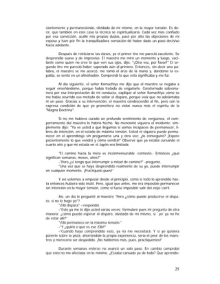 cientemente y permaneciendo, olvidado de mí mismo, en la mayor tensión. Es decir, que también en este caso la técnica se espiritualizaría. Cada vez más confiado
por esa convicción, acallé mis propias dudas, pasé por alto las objeciones de mi
esposa y tuve por fin la tranquilizadora sensación dé haber dado un paso decisivo
hacia adelante.
Después de reiniciarse las clases, ya el primer tiro me pareció excelente. Se
desprendió suave y de improviso. El maestro me miró un momento y luego, vacilante como quien no cree lo que ven sus ojos, dijo: "¡Otra vez, por favor!" El segundo tiro me pareció haber superado aún al primero. Entonces, sin decir una palabra, el maestro se me acercó, me tomó el arco de la mano y, dándome la espalda, se sentó en un almohadón. Comprendí lo que esto significaba y me fui.
Al día siguiente, el señor Komachiya me dijo que el maestro se negaba a
seguir enseñándome, porque había tratado de engañarle. Consternado sobremanera por esa interpretación de mi conducta, expliqué al señor Komachiya cómo se
me había ocurrido ese método de soltar el disparo, porque veía que no adelantaba
ni un paso. Gracias a su intervención, el maestro condescendió al fin, pero con la
expresa condición de que yo prometiera no violar nunca más el espíritu de la
"Magna Doctrina".
Si no me hubiera curado un profundo sentimiento de vergüenza, el comportamiento del maestro lo habría hecho. No mencionó siquiera el incidente; simplemente dijo: "Ya ve usted a qué llegamos si somos incapaces de permanecer, libres de intención, en el estado de máxima tensión. Usted ni siquiera puede permanecer en el aprendizaje sin preguntarse una y otra vez: ¿lo conseguiré? ¡Espere
pacientemente lo que vendrá y cómo vendrá!" Observé que ya estaba cursando el
cuarto año y que mi estada en el Japón era limitada.
"El camino hacia la meta es inconmensurable -contestó-. Entonces ¿qué
significan semanas, meses, años?"
-"Pero ¿si tengo que interrumpir a mitad de camino?" -pregunté.
"Una vez que se haya desprendido realmente de su yo, puede interrumpir
en cualquier momento. ¡Practíquelo pues!”
Y así volvimos a empezar desde el principio, como si todo lo aprendido hasta entonces hubiera sido inútil. Pero, igual que antes, me era imposible permanecer
sin intención en la mayor tensión, como si fuese imposible salir del viejo carril.
Así, un día le pregunté al maestro "Pero ¿cómo puede producirse el disparo, si no lo hago yo"?
"Ello dispara" --respondió.
-"Esto ya me lo dijo usted varias veces; formularé pues mi pregunta de otra
manera: ¿cómo puedo esperar el disparo, olvidado de mí mismo, si `yo' ya no he
de estar allí?"
"Ello permanece en la máxima tensión."
-"Y ¿quién o qué es ese Ello?"
-"Cuando haya comprendido esto, ya no me necesitará. Y si yo quisiera
ponerle sobre la pista, ahorrándole la propia experiencia, sería el peor de los maestros y merecería ser despedido. ¡No hablemos más, pues, practiquemos!"
Durante semanas enteras no avancé un solo paso. En cambio comprobé
que esto no me afectaba en lo mínimo. ¿Estaba cansado ya de todo? Que aprendie-

25

 