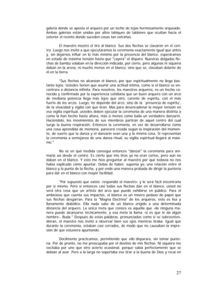 galería donde se aposta el arquero por un techo de tejas hermosamente arqueado.
Ambas galerías están unidas por altos tabiques de tablones que ocultan hacia el
exterior el recinto donde suceden cosas tan extrañas.
El maestro mostró el tiro al blanco. Sus dos flechas se clavaron en el centro. Luego nos invitó a que ejecutáramos la ceremonia exactamente igual que antes
y, sin dejarnos influir en lo más mínimo por la presencia del blanco, esperáramos
en estado de máxima tensión hasta que "cayera" el disparo. Nuestras delgadas flechas de bambú volaban en la dirección indicada, por cierto, pero algunas ni siquiera
daban en la arena, ni mucho menos en el blanco, sino que se, clavaban delante de
él en la tierra.
"Sus flechas no alcanzan el blanco, por que espiritualmente no llega bastante lejos. Ustedes tienen que asumir una actitud íntima, como si el blanco se encontrara a distancia infinita. Para nosotros, los maestros arqueros, es un hecho conocido y confirmado por la experiencia cotidiana que un buen arquero con un arco
de mediana potencia llega más lejos que otro, carente de espíritu, con el más
fuerte de los arcos. Luego, no depende del arco, sino de la `presencia de espíritu',
de la vivacidad y vigilia con que tiran. Mas para desencadenar la mayor tensión en
esa vigilia espiritual, ustedes deben ejecutar la ceremonia de una manera distinta a
como la han hecho hasta ahora, más o menos como baila un verdadero danzarín.
Haciéndolo, los movimientos de sus miembros partirán de aquel centro del cual
surge la buena respiración. Entonces la ceremonia, en vez de desarrollarse como
una cosa aprendida de memoria, parecerá creada según la inspiración del momento, de suerte que la danza y el danzarín sean una y la misma cosa. Si representan
la ceremonia a semejanza de una danza ritual, su vigilia espiritual llegará al máximo."
No sé en qué medida conseguí entonces "danzar" la ceremonia para animarla así desde él centro. Es cierto que mis tiros ya no eran cortos, pero aún no
daban en el blanco. Y esto me hizo preguntar al maestro por qué todavía no nos
había explicado cómo apuntar. Debía de haber, suponía yo, una relación entre el
blanco y la punta de la flecha, y por ende una manera probada de dirigir la puntería
para dar en el blanco con mayor facilidad.
"Por supuesto que existe -respondió el maestro- y le será fácil encontrarla
por sí mismo. Pero si entonces casi todas sus flechas dan en el blanco, usted no
será otra cosa que un artista del arco que puede exhibirse en público. Para el
ambicioso que cuenta sus impactos, el blanco es un mísero pedazo de papel que
sus flechas desgarran. Para la "Magna Doctrina" de los arqueros, esto es lisa y
llanamente diabólico. Ella nada sabe de un blanco erigido a una determinada
distancia del arquero. La única meta que conoce es aquélla que -de ninguna manera puede alcanzarse técnicamente, y esa meta la llama -si es que le da algún
nombre-, Buda." Después de estas palabras, pronunciadas como si se sobreentendieran, el maestro nos invitó a observar bien sus ojos mientras tiraba. Igual que
durante la ceremonia, estaban casi cerrados, de modo que no causaban la impresión de que estuviera apuntando.
Dócilmente practicamos, permitiendo que ello disparara, sin tomar puntería. Por de pronto, no me preocupaba por el destino de mis flechas. Ni siquiera me
excitaba por uno que otro acierto ocasional, porque sabía perfectamente que se
debían al azar. Pero a la larga no soportaba ese tirar a la buena de Dios y recaí en

27

 