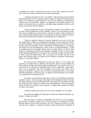 la tentación de cavilar. El maestro hacía como si no se diera cuenta de mi Conf.sión, hasta que un día le confesé que me sentía desorientado.
-"Usted se preocupa en vano -me consoló-; deje de pensar en los aciertos.
Usted puede llegar a ser un maestro arquero aunque no todas las flechas den en el
blanco. Los impactos en aquel blanco no son más que pruebas y confirmaciones
exteriores de su no-intención, "ayoidad", recogimiento o como quiera llamar a ese
estado. La maestría tiene sus niveles, y sólo quien haya alcanzado el último no podrá ya errar la meta exterior tampoco."
"Esto es precisamente lo que no comprendo, respondí. Creo entender a qué
se refiere usted al hablar de la meta verdadera, íntima, a la cual debemos acertar.
Pero cómo es posible que la meta exterior, el blanco de papel, reciba el impacto sin
que el arquero haya tomado puntería, de modo que los aciertos confirmen exteriormente lo que interiormente sucede. Esa coincidencia no la comprendo."
"Usted se equivoca -observo el maestro después de un rato- si cree que
una comprensión, aunque sea medianamente plausible, de esas misteriosas relaciones podría ayudarle. Se trata de fenómenos inalcanzables para el intelecto. No olvide que, aun en la naturaleza, existen coincidencias incomprensibles y, no obstante,
tan ciertas que nos acostumbramos a ellas como si se sobreentendieran. Le daré
un ejemplo que me ha ocupado muchas veces: la araña "danza" su red sin saber
nada de la existencia de moscas que quedarán atrapadas en ella. La mosca, danzando despreocupadamente en un rayo de sol, se enreda sin saber lo que le ESPEra. Mas a través de ambas danza "Ello", y lo interior y lo exterior son uno en esa
danza. De la misma manera, el arquero da en el blanco sin apuntar exteriormente.
Mejor no se lo puedo explicar."
Por más que esa comparación me diera que pensar -sin ser capaz, por
supuesto, de seguirla hasta su últimas consecuencias- algo en mí me impedía sentirme aliviado y seguir practicando despreocupadamente. Una objeción, que en el
transcurso de las semanas se perfilaba cada vez más nítidamente, exigía expresarse. Por eso pregunté: "¿No será concebible, por lo menos, que usted, con su
práctica de decenios, maneje el arco y la flecha, involuntariamente y con la seguridad del sonámbulo, de tal suerte que, sin apuntar conscientemente, dé en el blanco; y simplemente no pueda ya errar?"
El maestro, acostumbrado desde hacía mucho a mis fastidiosas preguntas,
sacudió la cabeza. "No voy a negar -dijo después de meditabundo silencio- que podría haber algo de lo que usted acaba de decir. Me pongo frente al blanco de modo
que tengo que verlo, aunque no me fije en él intencionalmente. Pero por otra parte
sé que el verlo no es suficiente, que no decide, ni explica nada, porque veo el blanco como si no lo viera."
"Entonces tendría que acertar aun con los ojos vendados -se me escapó.
El maestro me dirigió una mirada que me hizo temer haberle ofendido. Luego dijo: "¡Venga esta noche!"
Me senté frente a él sobre un almohadón. Me ofreció té, sin decir palabra.
Así estuvimos sentados un largo rato. El único ruido que se escuchaba era el zumbido del agua en la pava sobre las brasas. Por fin, el maestro se levantó y me hizo
seña de que le siguiera. La galería de práctica estaba intensamente iluminada. El

28

 