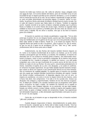 maestro me indicó que metiera una -86- velita de sahumar, larga y delgada como
una aguja de tejer, en la arena delante del blanco, pero sin encender la luz en una
oscuridad tal que ni siquiera percibía yo los contornos del blanco, y si no se hubiera
visto la minúscula lucecita de la vela, tal vez hubiese vislumbrado el lugar del blanco, pero sin poder determinarlo con precisión alguna. El maestro "danzó" la ceremonia. Su primera flecha voló desde la brillante claridad hacia la noche cerrada. Por
el ruido del impacto reconocí que había dado en el blanco. También la segunda
acertó. Cuando encendí la luz junto al blanco comprobé perplejo que la primera
flecha se hallaba en el centro mismo del círculo negro, mientras la segunda había
astillado la muesca de la primera y hendido parte del asta antes de clavarse en el
centro junto a aquélla. No me atreví a sacarlas, sino que se las llevé al maestro
junto con el blanco.
El maestro lo examinó con mirada escudriñadora. Luego dijo: "Tal vez dirá
usted que el primer tiro no era ninguna hazaña, puesto que hace muchas décadas
estoy tan familiarizado con mi galería de tiro que aun en la más profunda oscuridad
debo saber dónde se halla el blanco. Puede ser, y no trataré de negarlo. Pero la
segunda flecha que partió en dos a la primera, ¿qué le parece? Yo, por lo menos,
sé que no soy yo a quien ha de acreditarse ese tiro. "Ello" tiró y "ello" acertó.
¡Inclinémonos ante la meta como ante el Buda!"
Evidentemente, las dos flechas del maestro también hicieron impacto en
mí. Como si me hubiera transformado de la noche a la mañana, ya no me sentía
tentado a preocuparme por mis flechas y su destino. Por añadidura, el maestro me
afianzaba aún en esa actitud no mirando jamás al blanco, sino observando únicamente al arquero, como si esto le permitiera comprobar de la manera más precisa
el resultado del tiro. Cuando le pregunté, lo admitió sin reserva, y yo sólo podía
comprobar una y otra vez que la precisión de su juicio acerca de los tiros no era
inferior en nada a la de sus flechas. De esta suerte, concentrado profundamente él
mismo, transmitía el espíritu de su arte a los discípulos, y no vaciló en confirmar,
en virtud de mi propia experiencia -de que había dudado durante bastante tiempoque cuanto se decía con respecto a una comunicación directa no era mera fantasía,
sino un fenómeno de realidad palpable. En aquella época el maestro me prestaba
aún otra ayuda que también llamaba transferencia inmediata del espíritu. Cuando
mis flechas erraban continuamente, él disparaba algunos tiros con mi arco. La
mejoría era asombrosa; era como si el arco se dejara estirar de otra manera, como
si fuese más dócil, más comprensivo. Y no sólo a mí me sucedía esto. Incluso sus
discípulos más antiguos y experimentados, hombres de las más diversas ocupaciones, lo daban por sentado y les causaba extrañeza que yo preguntara como quien
quiere cerciorarse sin lugar a dudas. Así también los maestros de la espada se
mantienen firmes, ante cualquier objeción, en su convicción -de que toda espada,
forjada con infinito esmero y arduo trabajo, asimila el espíritu del espadero quien,
por lo tanto, se pone a trabajar vestido con ornamentos rituales. Sus experiencias
son demasiado inequívocas, y ellos demasiado experimentados como para no percibir "la voz" de una espada.
Cierto día, en el instante en que se desprendió mi tiro, el maestro exclamó
"¡Allí está! ¡Inclínese!"
Cuando después inspeccioné el blanco -lamentablemente no podía abstenerme de hacerlo- comprobé que la, flecha sólo le había rozado el borde. "Este fue
un tiro logrado -decidió el maestro- v así tiene que empezar. Pero es suficiente por

29

 