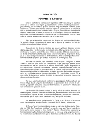 INTRODUCCIÓN

Por DAISETZ T. SUZUKI
Uno de los factores esenciales en la práctica del tiro de arco y de las otras
artes que se cultivan en el Japón (y probablemente también en otros países del lejano Oriente), es el hecho de que no entrañan ninguna utilidad. Tampoco están
destinadas a brindar goce estético, sino que significan ejercitación de la conciencia
que ha de relacionarse con la realidad última. Así pues, el tiro de arco no se realiza
tan solo para acertar el blanco; la espada no se blande para derrotar al adversario;
el danzarín no baila únicamente con el fin de ejecutar movimientos rítmicos. Ante
todo, se trata de armonizar lo consciente con lo inconsciente.
Para ser un verdadero maestro del tiro de arco, no basta dominio técnico.
Se necesita rebasar este aspecto, de suerte que el dominio se convierta en "arte sin
artificio", emanado de lo inconsciente.
Respecto del tiro de arco, significa que arquero y blanco dejan de ser dos
objetos opuestos, y se transmutan en realidad única. El arquero ya, no está consciente de su yo, como un individuo cuya misión es acertar el blanco. Mas ese estado de no-conciencia lo alcanza sólo si está enteramente libre y desprendido de su
yo, si se aúna a la perfección de su destreza técnica. Esto se distingue fundamentalmente de todo progreso que pudiera alcanzarse en el manejo del arco.
Ese algo tan distinto, que pertenece a una muy otra categoría, se llama

satori. Es intuición, pero difiere por completo de lo que, por regla general, suele
denominarse así. De ahí que le dé el nombre de intuición, prajña. Prajña podría

concebirse como "sabiduría trascendental", mas esta expresión tampoco refleja los
múltiples matices de la voz prajña, por cuanto se trata de intuición que capta simultáneamente la totalidad e individualidad de todas las cosas. Es intuición que reconoce, sin meditación alguna, que cero es infinito (-) y que infinito es cero (-); y
esto no ha de tomarse en sentido simbólico ni matemático, sino como experiencia
directamente aprehensible.
Por eso, satori es (hablando en términos psicológicos), hallarse allende los
límites del yo. Desde un punto de vista lógico es percepción, de la síntesis de afirmación y negación; en cuanto a su aspecto metafísico, es aprehensión intuitiva de
que ser es devenir y devenir es ser.
La diferencia característica entre el Zen y todas las demás doctrinas de
índole religiosa, filosófica o mística reside en que jamás desaparece de nuestra vida
cotidiana pero, a pesar de toda su aplicabilidad práctica y de toda su "concretez",
entraña algo que lo separa de la contaminación y del ajetreo mundano.
He aquí el punto de contacto entre el Zen y el tiro de arco o las demás
artes, como esgrima, arreglos florales, ceremonia del té, danza y bellas artes.
El Zen es "la conciencia cotidiana", según la expresión de Baso Matsu (fallecido en 788). Esa "conciencia cotidiana" no es otra cosa que "dormir cuando se
tiene sueño; comer cuando se tiene hambre". Apenas reflexionamos, razonamos y
formulamos conceptos, lo inconsciente primario se pierde, y surge un pensamiento.
Ya no comemos cuando comemos; ya no dormimos cuando dormimos. Se disparó

3

 