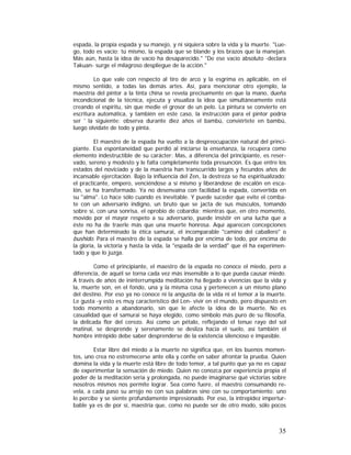 espada, la propia espada y su manejo, y ni siquiera sobre la vida y la muerte. "Luego, todo es vacío: tú mismo, la espada que se blande y los brazos que la manejan.
Más aún, hasta la idea de vacío ha desaparecido." "De ese vacío absoluto -declara
Takuan- surge el milagroso despliegue de la acción."
Lo que vale con respecto al tiro de arco y la esgrima es aplicable, en el
mismo sentido, a todas las demás artes. Así, para mencionar otro ejemplo, la
maestría del pintor a la tinta china se revela precisamente en que la mano, dueña
incondicional de la técnica, ejecuta y visualiza la idea que simultáneamente está
creando el espíritu, sin que medie el grosor de un pelo. La pintura se convierte en
escritura automática, y también en este caso, la instrucción para el pintor podría
ser ' la siguiente: observa durante diez años el bambú, conviértete en bambú,
luego olvídate de todo y pinta.
El maestro de la espada ha vuelto a la despreocupación natural del principiante. Esa espontaneidad que perdió al iniciarse la enseñanza, la recupera como
elemento indestructible de su carácter: Mas, a diferencia del principiante, es reservado, sereno y modesto y le falta completamente toda presunción. Es que entre los
estados del noviciado y de la maestría han transcurrido largos y fecundos años de
incansable ejercitación. Bajo la influencia del Zen, la destreza se ha espiritualizado;
el practicante, empero, venciéndose a sí mismo y liberándose de escalón en escalón, se ha transformado. Ya no desenvaina con facilidad la espada, convertida en
su "alma". Lo hace sólo cuando es inevitable. Y puede suceder que evite el combate con un adversario indigno, un bruto que se jacta de sus músculos, tomando
sobre sí, con una sonrisa, el oprobio de cobardía; mientras que, en otro momento,
movido por el mayor respeto a su adversario, puede insistir en una lucha que a
éste no ha de traerle más que una muerte honrosa. Aquí aparecen concepciones
que han determinado la ética samurai, el incomparable "camino del caballero" o
bushido. Para el maestro de la espada se halla por encima de todo, por encima de
la gloria, la victoria y hasta la vida, la "espada de la verdad" que él ha experimentado y que lo juzga.
Como el principiante, el maestro de la espada no conoce el miedo, pero a
diferencia, de aquél se torna cada vez más insensible a lo que pueda causar miedo.
A través de años de ininterrumpida meditación ha llegado a vivencias que la vida y
la, muerte son, en el fondo, una y la misma cosa y pertenecen a un mismo plano
del destino. Por eso ya no conoce ni la angustia de la vida ni el temor a la muerte.
Le gusta -y esto es muy característico del Len- vivir en el mundo, pero dispuesto en
todo momento a abandonarlo, sin que le afecte la idea de la muerte. No es
casualidad que el samurai se haya elegido, como símbolo más puro de su filosofía,
la delicada flor del cerezo. Así como un pétalo, reflejando el tenue rayo del sol
matinal, se desprende y serenamente se desliza hacia el suelo, así también el
hombre intrépido debe saber desprenderse de la existencia silencioso e impasible.
Estar libre del miedo a la muerte no significa que, en los buenos momentos, uno crea no estremecerse ante ella y confíe en saber afrontar la prueba. Quien
domina la vida y la muerte está libre de todo temor, a tal punto que ya no es capaz
de experimentar la sensación de miedo. Quien no conozca por experiencia propia el
poder de la meditación seria y prolongada, no puede imaginarse qué victorias sobre
nosotros mismos nos permite lograr. Sea como fuere, el maestro consumando revela, a cada paso su arrojo no con sus palabras sino con su comportamiento; uno
lo percibe y se siente profundamente impresionado. Por eso, la intrepidez imperturbable ya es de por sí, maestría que, como no puede ser de otro modo, sólo pocos

35

 