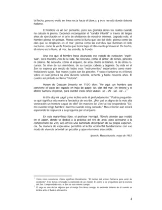 la flecha, pero no vuela en línea recta hacia el blanco, y éste no está donde debería
hallarse.
El hombre es un ser pensante, pero sus grandes obras las realiza cuando
no calcula ni piensa. Debemos reconquistar el "candor infantil" a través dé largos
años de ejercitación en el arte de olvidarnos de nosotros mismos. Logrado esto, el
hombre piensa sin pensar. Piensa como la lluvia que cae del cielo; piensa como las
olas que se desplazan en el mar; piensa como las estrellas que iluminan el cielo
nocturno, como la verde fronda que brota bajo el tibio viento primaveral. De hecho,
él mismo es la lluvia, el mar, las estrella, la fronda.
Una vez qué el hombre haya alcanzado ese estado de evolución "espiritual", será maestro Zen de la vida. No necesita, como el pintor, de lienzo, pinceles
ni colores. No necesita, como el arquero, de arco, flecha ni blanco, ni de otros recursos. Se sirve de sus miembros, de su cuerpo, cabeza y órganos. Su vida en el
Zen se expresa por medio de todos esos "instrumentos" importantes como manifestaciones suyas. Sus manos y pies son los pinceles. Y todo el universo es el lienzo
sobre el cual pintará su vida durante setenta, ochenta y hasta noventa años. El
cuadro así pintado se llama "historia".
Hoyen de Gosozan (muerto en 1104) dice: "He aquí ¡un hombre que
convierte el vacío del espacio en hoja de papel; las olas del mar, en tintero y el
Monte Sumeru en pincel, para escribir estas cinco sílabas: so - shi - sai - rai – i.1
A él le doy mi zagu2 y me inclino ante él profundamente." Podría preguntarse qué significa esta manera fantástica de escribir. ¿Por qué es digno de la más alta
veneración un hombre capaz de ello? Un maestro del Zen tal vez respondería "Como cuando tengo hambre; duermo cuando estoy cansado." Mas el lector aún estará
esperando la respuesta a su pregunta por el arquero.
En este maravilloso libro, el profesor Herrigel, filósofo alemán que residió
en el Japón, donde se dedicó a la práctica del tiro de arco, para acercarse a la
comprensión del Zen, nos ofrece una iluminada descripción de su propia experiencia. Su manera de expresarse permitirá al lector occidental familiarizarse con ese
modo de vivencia oriental tan peculiar y aparentemente inaccesible.
Ipswich, Massachusetts, mayo de 1953.

1

Estos cinco caracteres chinos significan literalmente: "El motivo del primer Patriarca para venir de
occidente". Este tema a menudo es contenido de un mondo. Es como si se preguntara por la esencia
del Zen. Comprendido esto, el Zen es este mismo cuerpo.
2
El zagu es uno de los objetos que el monje Zen lleva consigo. Lo extiende delante de él cuando se
inclina ante el Buda o el maestro.

4

 