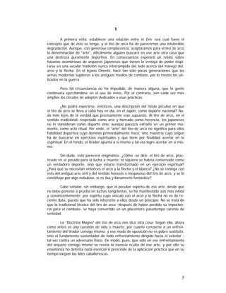 1
A primera vista, establecer una relación entre el Zen -sea cual fuere el
concepto que de éste se tenga- y el tiro de arco ha de parecernos una intolerable
degradación. Aunque, con generosa complacencia, aceptáramos para el tiro de arco
la denominación de "arte", difícilmente alguien buscará en ese arte otra cosa que
una destreza puramente deportiva. En consecuencia esperará un relato sobre
hazañas asombrosas de arqueros japoneses que tienen la ventaja de poder inspirarse en una secular tradición nunca interrumpida del todo acerca del manejo del;
arco y la flecha. En el lejano Oriente, hace tan sólo pocas generaciones que las
armas modernas suplieron a los antiguos medios de combate, por lo menos los utilizados en la guerra.
Pero tal circunstancia no ha impedido, de manera alguna, que la gente
continuara ejercitándose en el uso de éstos. Por el contrario, son cada vez más
amplios los círculos de adeptos dedicados a esas prácticas.
¿No podrá esperarse, entonces, una descripción del modo peculiar en que
el tiro de arco se lleva a cabo hoy en día, en el Japón, como deporte nacional? Nada más lejos de la verdad que precisamente este supuesto. Al tiro de arco, en el
sentido tradicional, respetado como arte y honrado como herencia, los japoneses
no lo consideran como deporte sino, aunque parezca extraño en un primer momento, como acto ritual. Por ende, el "arte" del tiro de arco no significa para ellos
habilidad deportiva cuyo dominio primordialmente físico, sino maestría cuyo origen
ha de buscarse en ejercicios espirituales y que tiene por finalidad acertar en lo
espiritual. En el fondo, el tirador apunta a sí mismo y tal vez logre acertar en sí mismo.
Sin duda, esto parecerá enigmático. ¿Cómo -se dirá- el tiro de arco, practicado en el pasado para la lucha a muerte, ni siquiera se habría conservado como
un verdadero deporte, sino que estaría transformado en un ejercicio espiritual?
¿Para qué se necesitan entonces el arco y la flecha y el blanco? ¿No se reniega con
esto del antiguo arte viril y del sentido honesto e inequívoco del tiro de arco, y se lo
constituye por algo nebuloso, si no lisa y llanamente fantástico?
Cabe señalar, sin embargo, que el peculiar espíritu de ese arte, desde que
no debe ponerse a prueba en luchas sangrientas, se ha manifestado aún más nítida
y convincentemente; por espíritu cuyo vínculo con el arco y la flecha no es de reciente data, puesto que ha sido inherente a ellos desde un principio. No se trata de
que la tradicional técnica del tiro de arco -después de haber perdido su importancia para el combate- se haya convertido en un placentero pasatiempo carente de
seriedad.
La "Doctrina Magna" del tiro de arco nos dice otra cosa. Según ella, ahora
como antes es una cuestión de vida o muerte, por cuanto concierne a un enfrentamiento del tirador consigo mismo; y ese modo de oposición no es pobre sustituto,
sino el fundamento sustentador de todo enfrentamiento dirigido hacia el exterior tal vez contra un adversario físico. De modo, pues, que sólo en ese enfrentamiento
del arquero consigo mismo se revela la esencia oculta de ese arte, y por ello su
enseñanza no detenta nada esencial si prescinde de la aplicación práctica que en su
tiempo exigían las lides caballerescas.

5

 