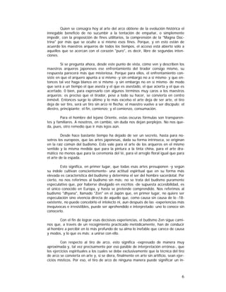 Quien se consagra hoy al arte del arco obtiene de la evolución histórica el
innegable beneficio de no sucumbir a la tentación de empañar, o simplemente
impedir, con la proposición de fines utilitarios, la comprensión de la "Magna Doctrina" por más que se oculte a sí mismo esos fines. Porque, y en esto están de
acuerdo los maestros arqueros de todos los tiempos, el acceso está abierto sólo a
aquellos que se acercan con el corazón "puro", es decir, libre de segundas intenciones.
Si se pregunta ahora, desde este punto de vista, cómo ven y describen los
maestros arqueros japoneses ese enfrentamiento del tirador consigo mismo, su
respuesta parecerá más que misteriosa. Porque para ellos, el enfrentamiento consiste en que el arquero apunta a sí mismo -y sin embargo no a sí mismo- y que entonces tal vez haga blanco en sí mismo -y sin embargo no en sí mismo- de modo
que será a un tiempo el que asesta y el que es asestado, el que acierta y el que es
acertado. 0 bien, para expresarlo con algunos términos muy caros a los maestros
arqueros: es preciso que el tirador, pese a todo su hacer, se convierta en centro
inmóvil. Entonces surge lo último y lo más excelso el arte deja de ser arte, el tiro
deja de ser tiro, será un tiro sin arco ni flecha; el maestro vuelve a ser discípulo; el
diestro, principiante; el fin, comienzo; y el comienzo, consumación.
Para el hombre del lejano Oriente, estas oscuras fórmulas son transparentes y familiares. A nosotros, en cambio, sin duda nos dejan perplejos. No nos queda, pues, otro remedio que ir más lejos aún.
Desde hace bastante tiempo ha dejado de ser un secreto, hasta para nosotros los europeos, que las artes japonesas, dada su forma intrínseca, se originan
en la raíz común del budismo. Esto vale para el arte de los arqueros en el mismo
sentido y la misma medida que para la pintura a la tinta china, para el arte dramático no menos que para la ceremonia del té, para el arreglo floral igual que para
el arte de la espada.
Esto significa, en primer lugar, que todas esas artes presuponen -y según
su índole cultivan conscientemente- una actitud espiritual que en su forma más
elevada es característica del budismo y determina el ser del hombre sacerdotal. Por
cierto, no nos referimos al budismo sin más: no se trata del budismo puramente
especulativo que, por haberse divulgado en escritos -de supuesta accesibilidad, es
el único conocido en Europa, y hasta se pretende comprendido. Nos referimos al
budismo "dhyana", llamado "Zen" en el Japón que, en primer lugar, no quiere ser
especulación sino vivencia directa de aquello que, como causa sin causa de lo -18existente, no puede concebirlo el intelecto ni, aun después de las -experiencias más
inequívocas e irresistibles, puede ser aprehendido e interpretado: uno lo conoce sin
conocerlo.
Con el fin de lograr esas decisivas experiencias, el budismo Zen sigue caminos que, a través de un recogimiento practicado metódicamente, han de conducir
al hombre a percibir en lo más profundo de su alma lo inefable que carece de causa
y modos, y lo que es más: a unirse con ello.
Con respecto al tiro de arco, esto significa -expresado de manera muy
aproximada y, tal vez precisamente por eso pasible de interpretación errónea-, que
los ejercicios espirituales a los cuales se debe exclusivamente que la técnica del tiro
de arco se convierta en arte y, si se diera, finalmente en arte sin artificio, sean ejercicios místicos. Por eso, el tiro de arco de ninguna manera puede significar un in-

6

 