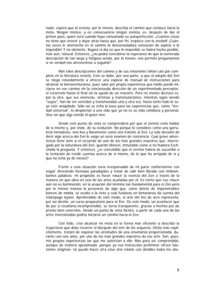 nada- espera que el zenista, por lo menos, describa el camino que conduce hacia la
meta. Ningún místico, y en consecuencia ningún zenista, es, después de dar el
primer paso, quien será cuando haya consumado su autoperfección. ¡Cuántas cosas
no tiene que vencer y dejar atrás hasta que, por fin, tropiece con la verdad! ¡Cuántas veces le atormenta en el camino la desconsoladora sensación de aspirar a lo
imposible! Y no obstante, llegará el día en que lo imposible se habrá hecho posible,
más aún, natural. Entonces, ¿no podrá concebirse la esperanza de que la esmerada
descripción de tan larga y fatigosa senda, por lo menos, nos permita preguntarnos
si en verdad nos atreveremos a seguirla?
Más tales descripciones del camino y de sus estaciones faltan casi por completo en la literatura zenista. Esto se debe, por una parte, a que el adepto del Zen
se niega rotundamente a ofrecer una especie de manual de instrucciones para
alcanzar la bienaventuranza, pues sabe por propia experiencia que nadie puede iniciarse en ese camino sin la concienzuda dirección de un experimentado preceptor,
ni recorrerlo hasta el final sin la ayuda de un maestro. Pero no menos decisivo es,
por la otra, que sus vivencias, victorias y transmutaciones, mientras sigan siendo
"suyas", han de ser vencidas y transmutadas una y otra vez, hasta tanto todo lo suyo esté aniquilado. Sólo así se echa la base para las experiencias que, como "Verdad universal", lo despiertan a una vida que ya no es su vida cotidiana y personal.
Vive sin que siga siendo él quien vive.
Desde este punto de vista se comprenderá por qué el zenista evita hablar
de sí mismo y, por ende, de su evolución. No porque lo considere como una garrulería inmodesta, sino lisa y llanamente como una traición al Zen. La sola decisión de
decir algo acerca del Zen le exige un serio examen de conciencia. Cual grave advertencia tiene ante sí el recuerdo de uno de los más grandes maestros que, interrogado por la naturaleza del Zen, guardó silencio, inmutable como si no hubiera Eschchado la pregunta. Y entonces, ¿es concebible que el zenista habría de sucumbir a
la tentación de rendir cuentas acerca de sí mismo, de lo que ha arrojado de sí y
que no echa ya de menos?
Frente a esta situación sería irresponsable de mi parte conformarme con
seguir ofreciendo fórmulas paradojales y tratar de salir bien librado con rimbombantes palabras: mi propósito es hacer relucir la esencia del Zen a través de la
manera en que obra en una de las artes acuñadas por él. Es cierto que ese relucir
aún no es iluminación, en la acepción del término tan fundamental para el Zen pero
por lo menos insinúa la presencia de algo que, como detrás de impenetrables
bancos de niebla, se oculta a la vista y cual fusilazos en lontananza da cuenta del
relámpago lejano. Aprehendido de este modo, el arte del tiro de arco representa,
por así decirlo, un curso preparatorio para el Zen. De este modo, un acontecer que
de por sí resultaría incomprensible, se torna transparente, gracias a hechos por de
pronto bien concretos. Desde un punto de vista fáctico, a partir de cada una de las
artes mencionadas podría iniciarse un camino hacia el Zen.
Con todo, creo alcanzar mi meta en la forma más eficiente si describo la
trayectoria que debe recorrer el discípulo del arte de los arqueros. Dicho más explícitamente, trataré de exponer las vicisitudes de una enseñanza proporcionada, durante casi seis años, por uno de los más grandes maestros de ese arte. Son, pues,
mis propias experiencias las que me autorizan a ello. Mas para ser comprendido,
aunque de manera aproximada -porque ya esa instrucción preliminar ofrece bastantes enigmas- no puedo hacer otra cosa sino relatar con detalles todos los obs-

8

 