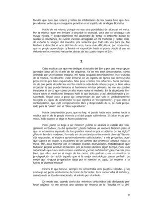 táculos que tuve que vencer y todas las inhibiciones de las cuales tuve que desprenderme, antes que consiguiera penetrar en el espíritu de la Magna Doctrina.
Hablo de mí mismo, porque no veo otra posibilidad de alcanzar mi meta.
Por la misma razón me limitaré a describir lo esencial, para que se destaque con
mayor nitidez. Y deliberadamente me abstendré de pintar el ambiente donde se
realizó la enseñanza, de evocar escenas arraigadas en mi memoria y, sobre todo,
de esbozar la imagen del maestro, por seductor que todo ello sea para mí. Me
limitaré a describir el arte del tiro de arco, tarea más dificultosa, por momentos,
que su propio aprendizaje; y llevaré mi exposición hasta el punto desde el que se
vislumbran los remotos horizontes detrás de los cuales respira el Zen.

2
Cabe explicar por qué me dediqué al estudio del Zen y por qué me propuse
aprender para tal fin el arte de los arqueros. Ya en mis años universitarios, como
animado por un recóndito impulso, me había ocupado detenidamente en el estudio
de la mística, no obstante, estar inmerso en un espíritu de época que demostraba
poco interés por tales inquietudes. Mas pese a todos mis esfuerzos, tenía conciencia de que podía abordar los escritos místicos sólo desde afuera y que, si bien sabía
circundar lo que puede llamarse el fenómeno místico primario, no me era posible
trasponer el cerco que como un alto muro rodea el misterio. En la abundante literatura sobre el misticismo tampoco hallé lo que buscaba, y así, desilusionado y desalentado, llegué poco a poco aja comprensión de que sólo el verdaderamente
recogido es capaz de aprehender lo que significa el "recogimiento", y que sólo el
contemplativo, que esté completamente libre y desprendido de sí, se halla preparado para la "unión" con el "Dios supradivino".
Había comprendido, pues, que no hay, ni puede haber otro camino hacia la
mística que el de la propia vivencia y el del propio sufrimiento. Si faltan estas premisas, todo cuanto se diga es huero palabrerío.
Pero ¿cómo se llega a ser místico? ¿Cómo se alcanza el estado del recogimiento verdadero, no del aparente? ¿Existe todavía un sendero también para el
que se encuentra separado de los grandes maestros por el abismo de los siglos?
¿Para el hombre moderno, formado en circunstancias enteramente diversas? No recibí respuestas, ni siquiera aproximadamente satisfactorias,' a mis preguntas, aunque supiera de etapas y estaciones de un camino que prometía conducir hacia la
meta. Mas para marchar por él faltaban exactas instrucciones metodológicas que
hubieran podido sustituir al maestro, por lo menos durante algún tiempo. Pero, aun
suponiendo que tales instrucciones existieran ¿serían suficientes? ¿No ocurriría más
bien, que ellas, aun en el mejor de los casos, sólo podrían crear en nosotros la
predisposición de recibir aquello que ni la mejor metodología puede conferir, de
modo que ninguna preparación dada por el hombre es capaz de imponer a la
fuerza la vivencia mística?
Hiciera lo que hiciese, siempre me encontraba ante puertas cerradas, y sin
embargo no podía abstenerme de tratar de forzarlas. Pero conservaba el anhelo y,
cuando éste se iba desvaneciendo, el anhelo por el anhelo.
De modo que, cuando cierto día -mientras tanto había sido designado profesor adjunto- se me ofreció una cátedra de Historia de la Filosofía en la Uni-

9

 