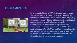 REGLAMENTOS
• En la competición serie FITA de tiro con arco se lanzan
144 flechas en cuatro series de 36. Cada arquero da
cuenta de cada serie en tandas de seis o tres disparos y
dispone de cuatro y dos minutos respectivamente para
completar cada serie. Tradicionalmente, los
campeonatos del mundo y los Juegos Olímpicos se
diputaban a doble round, es decir, con 288 flechas en
cuatro jornadas. Pero la FITA modificó este reglamento
con motivo de los Juegos Olímpicos de Barcelona 1992,
en donde por vez primera se empleó un sistema de
eliminatoria de arquero contra arquero..
 