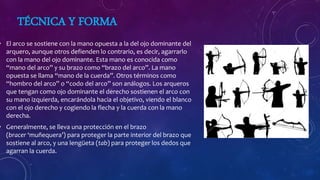 TÉCNICA Y FORMA
• El arco se sostiene con la mano opuesta a la del ojo dominante del
arquero, aunque otros defienden lo contrario, es decir, agarrarlo
con la mano del ojo dominante. Esta mano es conocida como
“mano del arco” y su brazo como “brazo del arco”. La mano
opuesta se llama “mano de la cuerda”. Otros términos como
“hombro del arco” o “codo del arco” son análogos. Los arqueros
que tengan como ojo dominante el derecho sostienen el arco con
su mano izquierda, encarándola hacia el objetivo, viendo el blanco
con el ojo derecho y cogiendo la flecha y la cuerda con la mano
derecha.
• Generalmente, se lleva una protección en el brazo
(bracer ‘muñequera’) para proteger la parte interior del brazo que
sostiene al arco, y una lengüeta (tab) para proteger los dedos que
agarran la cuerda.
 