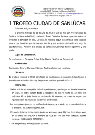 CLUB TIRO CON ARCO TARTESSOS
Avenida 1492, Sanlúcar de Barrameda (Cádiz)
Teléfono móvil. 622542419 Email: cta.tartessos@yahoo.com
http://ctatartessos.blogspot.com.es/
I TROFEO CIUDAD DE SANLÚCAR
Estimados amigos arqueros:
El proximo domingo día 21 de julio de 2013 el Club de Tiro con Arco Tartessos de
Sanlúcar de Barrameda (Cádiz) celebra el I Trofeo Ciudad de Sanlucar y por este motivo os
invitamos a participar en este. La tirada se realizará según la normativa, será valedera
para la Liga Handicap que coincide con ese día y que se viene celebrando a lo largo de
esta temporada. Posterior a la entrega de trofeos disfrutaremos de unos aperitivos y una
paella.
Lugar de Celebración.
Se celebrará en el Campo de Futbol de La Algaida (Sanlúcar de Barrameda).
Modalidades.
Compuesto, Recurvo Olímpico, Estandar, Tradicional recurvo y Long bow.
Distancia.
La tirada se realizará a 30+30 para todas las modalidades. A excepción de los alevines e
infantiles que lo harán a 18+18 y benjamines y ardillas que será a 12+12.
Inscripción.
· Podrán solicitar su inscripción, todos los participantes, que tengan su licencia federativa
en vigor, se podrá realizar desde la recepción de este ya hasta las 22 horas del
miércoles 17 de julio, hasta un máximo de 80 arqueros, los cuales se regiran por
riguroso orden de llegada de sus correos electrónicos.
· Las inscripciones junto con el justificante de ingreso, se enviarán por correo electrónico a
la dirección: cta.tartessos@yahoo.com
· El importe de la inscripción desde Alevines a Veteranos es de 20€ que deberá ingresarse
en la cuenta de UNICAJA a nombre del Club de Tiro con Arco Tartessos, cuenta
corriente: 2103 0658 38 0030005891.
· Los Benjamines y ardillas pagaran 10 Euros.
 