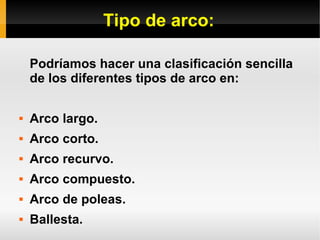 Tipo de arco:
Podríamos hacer una clasificación sencilla
de los diferentes tipos de arco en:
 Arco largo.
 Arco corto.
 Arco recurvo.
 Arco compuesto.
 Arco de poleas.
 Ballesta.
 