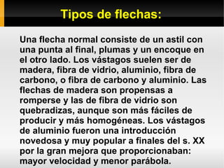 Tipos de flechas:
Una flecha normal consiste de un astil con
una punta al final, plumas y un encoque en
el otro lado. Los vástagos suelen ser de
madera, fibra de vidrio, aluminio, fibra de
carbono, o fibra de carbono y aluminio. Las
flechas de madera son propensas a
romperse y las de fibra de vidrio son
quebradizas, aunque son más fáciles de
producir y más homogéneas. Los vástagos
de aluminio fueron una introducción
novedosa y muy popular a finales del s. XX
por la gran mejora que proporcionaban:
mayor velocidad y menor parábola.
 