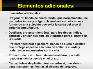 Elementos adicionales:
Elementos adicionales:
 Dragonera: banda de cuero (brida) que normalmente une
los dedos índice y pulgar o la muñeca con ella misma
formando una sujeción que evita la caída del arco al
soltar la empuñadura.
 Dactilera: protector (lengüeta) para los dedos índice,
corazón y anular que son los utilizados para el agarre de
la cuerda.
 Protector pectoral o pechera: banda de cuero o cestilla
que protege el pecho a la hora de soltar la cuerda y
poder evitar rozamientos contra ella.
 Protector de brazo: trozo de material duro que evita
rozaduras con la cuerda en el brazo.
 Carcaj: tubos de plástico unidos entre sí, que sirven
para mantener las flechas al alcance del arquero.
 