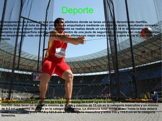Deporte
El lanzamiento de martillo es una prueba de atletismo donde se lanza un objeto denominado martillo,
consistente en una bola de metal unida a una empuñadura mediante un cable de acero, resultando vencedor
quien lo envíe a mayor distancia. El lanzamiento se realiza desde un círculo de 2,14 m de diámetro, de
cemento o una superficie similar, instalado dentro de una jaula de seguridad, protegida con redes. Se realizan
tres lanzamientos, más otros tres para los ocho atletas con mejor marca válida, o para todos si son ocho o
menos.




Características del martillo

El peso de la totalidad del martillo deberá ser como mínimo de 7,260 kg y como máximo de 7,285 kg en la
categoría masculina y un mínimo de 4 kg y un máximo de 4,025 kg en la categoría femenina. La bola del
martillo debe tener un diámetro mínimo de 11 cm y máximo de 13 cm en la categoría masculina y un mínimo
de 9,5 cm y máximo de 11 cm en la categoría femenina. La distancia total desde el asa hasta la bola deberá
estar comprendida entre 117,5 y 121,5 cm en la categoría masculina y entre 116 y 119,5 cm en la categoría
femenina.
 