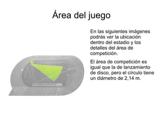 Área del juego
         En las siguientes imágenes
         podrás ver la ubicación
         dentro del estadio y los
         detalles del área de
         competición.
         El área de competición es
         igual que la de lanzamiento
         de disco, pero el círculo tiene
         un diámetro de 2,14 m.
 