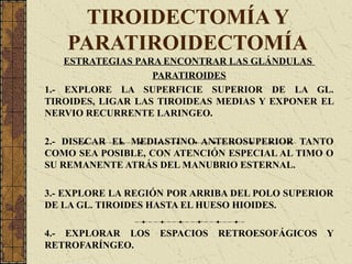TIROIDECTOMÍA Y
PARATIROIDECTOMÍA
ESTRATEGIAS PARA ENCONTRAR LAS GLÁNDULAS
PARATIROIDES
1.- EXPLORE LA SUPERFICIE SUPERIOR DE LA GL.
TIROIDES, LIGAR LAS TIROIDEAS MEDIAS Y EXPONER EL
NERVIO RECURRENTE LARINGEO.
2.- DISECAR EL MEDIASTINO ANTEROSUPERIOR TANTO
COMO SEA POSIBLE, CON ATENCIÓN ESPECIAL AL TIMO O
SU REMANENTE ATRÁS DEL MANUBRIO ESTERNAL.
3.- EXPLORE LA REGIÓN POR ARRIBA DEL POLO SUPERIOR
DE LA GL. TIROIDES HASTA EL HUESO HIOIDES.
4.- EXPLORAR LOS ESPACIOS RETROESOFÁGICOS Y
RETROFARÍNGEO.
 