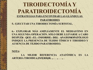 TIROIDECTOMÍA Y
PARATIROIDECTOMÍA
ESTRATEGIAS PARA ENCONTRAR LAS GLÁNDULAS
PARATIROIDES
5.- EJECUTAR UNA TIROIDECTOMÍA SUBTOTAL.
6.- EXPLORAR MÁS AMPLIAMENTE EL MEDIASTINO EN
UNA SEGUNDA OPERACIÓN. SÓLO DEBE LLEVARSE A CABO
DESPUÉS QUE EL INFORME DEL ANATOMOPATÓLOGO
INDIQUE LA PRESENCIA DE TEJIDO TÍMICO Y TIROIDEO Y
AUSENCIA DE TEJIDO PARATIROIDEO.
NOTA:
LA MEJOR REFERENCIA ANATÓMICA ES LA
ARTERIA TIROIDEA INFERIOR.
 