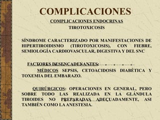 COMPLICACIONES
COMPLICACIONES ENDOCRINAS
TIROTOXICOSIS
SÍNDROME CARACTERIZADO POR MANIFESTACIONES DE
HIPERTIROIDISMO (TIROTOXICOSIS), CON FIEBRE,
SEMIOLOGÍA CARDIOVASCULAR, DIGESTIVA Y DEL SNC
FACTORES DESENCADENANTES:
MÉDICOS SEPSIS, CETOACIDOSIS DIABÉTICA Y
TOXEMIA DEL EMBARAZO.
QUIRÚRGICOS: OPERACIONES EN GENERAL, PERO
SOBRE TODO LAS REALIZADA EN LA GLÁNDULA
TIROIDES NO PREPARADAS ADECUADAMENTE, ASI
TAMBIÉN COMO LAANESTESIA.
 