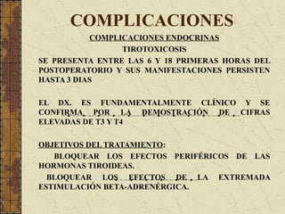 COMPLICACIONES
COMPLICACIONES ENDOCRINAS
TIROTOXICOSIS
SE PRESENTA ENTRE LAS 6 Y 18 PRIMERAS HORAS DEL
POSTOPERATORIO Y SUS MANIFESTACIONES PERSISTEN
HASTA 3 DIAS
EL DX. ES FUNDAMENTALMENTE CLÍNICO Y SE
CONFIRMA POR LA DEMOSTRACIÓN DE CIFRAS
ELEVADAS DE T3 Y T4
OBJETIVOS DEL TRATAMIENTO:
BLOQUEAR LOS EFECTOS PERIFÉRICOS DE LAS
HORMONAS TIROIDEAS.
BLOQUEAR LOS EFECTOS DE LA EXTREMADA
ESTIMULACIÓN BETA-ADRENÉRGICA.
 