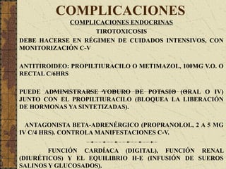 COMPLICACIONES
COMPLICACIONES ENDOCRINAS
TIROTOXICOSIS
DEBE HACERSE EN RÉGIMEN DE CUIDADOS INTENSIVOS, CON
MONITORIZACIÓN C-V
ANTITIROIDEO: PROPILTIURACILO O METIMAZOL, 100MG V.O. O
RECTAL C/6HRS
PUEDE ADMINISTRARSE YODURO DE POTASIO (ORAL O IV)
JUNTO CON EL PROPILTIURACILO (BLOQUEA LA LIBERACIÓN
DE HORMONAS YA SINTETIZADAS).
ANTAGONISTA BETA-ADRENÉRGICO (PROPRANOLOL, 2 A 5 MG
IV C/4 HRS). CONTROLA MANIFESTACIONES C-V.
FUNCIÓN CARDÍACA (DIGITAL), FUNCIÓN RENAL
(DIURÉTICOS) Y EL EQUILIBRIO H-E (INFUSIÓN DE SUEROS
SALINOS Y GLUCOSADOS).
 