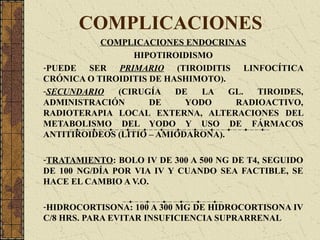 COMPLICACIONES
COMPLICACIONES ENDOCRINAS
HIPOTIROIDISMO
-PUEDE SER PRIMARIO (TIROIDITIS LINFOCÍTICA
CRÓNICA O TIROIDITIS DE HASHIMOTO).
-SECUNDARIO (CIRUGÍA DE LA GL. TIROIDES,
ADMINISTRACIÓN DE YODO RADIOACTIVO,
RADIOTERAPIA LOCAL EXTERNA, ALTERACIONES DEL
METABOLISMO DEL YODO Y USO DE FÁRMACOS
ANTITIROIDEOS (LITIO – AMIODARONA).
-TRATAMIENTO: BOLO IV DE 300 A 500 NG DE T4, SEGUIDO
DE 100 NG/DÍA POR VIA IV Y CUANDO SEA FACTIBLE, SE
HACE EL CAMBIO A V.O.
-HIDROCORTISONA: 100 A 300 MG DE HIDROCORTISONA IV
C/8 HRS. PARA EVITAR INSUFICIENCIA SUPRARRENAL
 