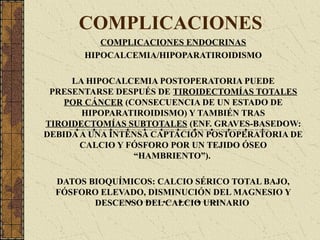 COMPLICACIONES
COMPLICACIONES ENDOCRINAS
HIPOCALCEMIA/HIPOPARATIROIDISMO
LA HIPOCALCEMIA POSTOPERATORIA PUEDE
PRESENTARSE DESPUÉS DE TIROIDECTOMÍAS TOTALES
POR CÁNCER (CONSECUENCIA DE UN ESTADO DE
HIPOPARATIROIDISMO) Y TAMBIÉN TRAS
TIROIDECTOMÍAS SUBTOTALES (ENF. GRAVES-BASEDOW:
DEBIDAA UNA INTENSA CAPTACIÓN POSTOPERATORIA DE
CALCIO Y FÓSFORO POR UN TEJIDO ÓSEO
“HAMBRIENTO”).
DATOS BIOQUÍMICOS: CALCIO SÉRICO TOTAL BAJO,
FÓSFORO ELEVADO, DISMINUCIÓN DEL MAGNESIO Y
DESCENSO DEL CALCIO URINARIO
 