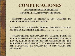 COMPLICACIONES
COMPLICACIONES ENDOCRINAS
HIPOCALCEMIA/HIPOPARATIROIDISMO
- SINTOMATOLOGÍA SE PRESENTA CON VALORES DE
CALCIO SÉRICO MENOR DE 7MG/DL.
- DESPUÉS DE LA CIRUGÍA, DEBE VALORARSE EL CALCIO
SÉRICO EN LA TARDE Y C/12 HRS.
- TRATAMIENTO: GLUCONATO DE CALCIO: DOSIS: SE
INICIA HABITUALMENTE CON 1GR (AMP 10ML) POR VIA IV
LENTA, LUEGO INFUSIÓN GOTEO CONTÍNUO DE 2GR
DURANTE 8 HRS; Ó 15MG/KG. EN CASOS DE TETANIA: 10-20
ML GLUCONATO DE CALCIO EN 10 MIN ALIVIA LOS
SÍNTOMAS.
 