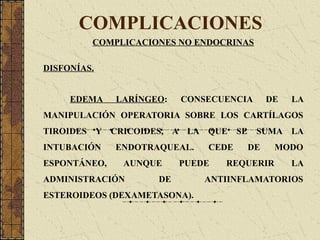 COMPLICACIONES
COMPLICACIONES NO ENDOCRINAS
DISFONÍAS.
EDEMA LARÍNGEO: CONSECUENCIA DE LA
MANIPULACIÓN OPERATORIA SOBRE LOS CARTÍLAGOS
TIROIDES Y CRICOIDES, A LA QUE SE SUMA LA
INTUBACIÓN ENDOTRAQUEAL. CEDE DE MODO
ESPONTÁNEO, AUNQUE PUEDE REQUERIR LA
ADMINISTRACIÓN DE ANTIINFLAMATORIOS
ESTEROIDEOS (DEXAMETASONA).
 