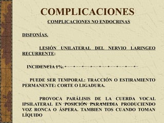 COMPLICACIONES
COMPLICACIONES NO ENDOCRINAS
DISFONÍAS.
LESIÓN UNILATERAL DEL NERVIO LARINGEO
RECURRENTE:
INCIDENCIA 1%.
PUEDE SER TEMPORAL: TRACCIÓN O ESTIRAMIENTO
PERMANENTE: CORTE O LIGADURA.
PROVOCA PARÁLISIS DE LA CUERDA VOCAL
IPSILATERAL EN POSICIÓN PARAMEDIA PRODUCIENDO
VOZ RONCA O ÁSPERA. TAMBIEN TOS CUANDO TOMAN
LÍQUIDO
 