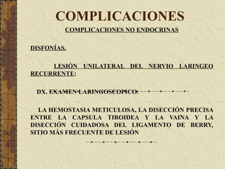 COMPLICACIONES
COMPLICACIONES NO ENDOCRINAS
DISFONÍAS.
LESIÓN UNILATERAL DEL NERVIO LARINGEO
RECURRENTE:
DX. EXAMEN LARINGOSCOPICO.
LA HEMOSTASIA METICULOSA, LA DISECCIÓN PRECISA
ENTRE LA CAPSULA TIROIDEA Y LA VAINA Y LA
DISECCIÓN CUIDADOSA DEL LIGAMENTO DE BERRY,
SITIO MÁS FRECUENTE DE LESIÓN
 