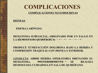 COMPLICACIONES
COMPLICACIONES NO ENDOCRINAS
DISNEAS.
EDEMA LARÍNGEO.
HEMATOMA SUBFASCIAL, ORIGINADO POR UN FALLO EN
LA HEMOSTASIA QUIRÚRGICA.
PRODUCE TUMEFACCIÓN DOLOROSA BAJO LA HERIDA Y
COMPRESIÓN TRAQUEAL CON DISNEA Y ESTRIDOR.
CONDUCTA: ABRIR HERIDA OPERATORIA DRENANDO EL
HEMATOMA. POSTERIORMENTE SE REALIZA
HEMOSTASIA CUIDADOSA EN SALA DE QUIRÓFANO.
 