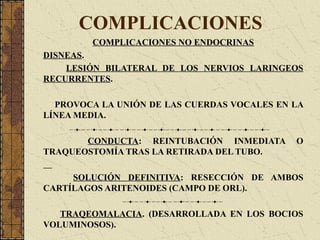 COMPLICACIONES
COMPLICACIONES NO ENDOCRINAS
DISNEAS.
LESIÓN BILATERAL DE LOS NERVIOS LARINGEOS
RECURRENTES.
PROVOCA LA UNIÓN DE LAS CUERDAS VOCALES EN LA
LÍNEA MEDIA.
CONDUCTA: REINTUBACIÓN INMEDIATA O
TRAQUEOSTOMÍA TRAS LA RETIRADA DEL TUBO.
SOLUCIÓN DEFINITIVA: RESECCIÓN DE AMBOS
CARTÍLAGOS ARITENOIDES (CAMPO DE ORL).
TRAQEOMALACIA. (DESARROLLADA EN LOS BOCIOS
VOLUMINOSOS).
 