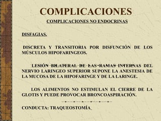 COMPLICACIONES
COMPLICACIONES NO ENDOCRINAS
DISFAGIAS.
DISCRETA Y TRANSITORIA POR DISFUNCIÓN DE LOS
MÚSCULOS HIPOFARINGEOS.
LESIÓN BILATERAL DE LAS RAMAS INTERNAS DEL
NERVIO LARINGEO SUPERIOR SUPONE LA ANESTESIA DE
LA MUCOSA DE LA HIPOFARINGE Y DE LA LARINGE.
LOS ALIMENTOS NO ESTIMULAN EL CIERRE DE LA
GLOTIS Y PUEDE PROVOCAR BRONCOASPIRACIÓN.
CONDUCTA: TRAQUEOSTOMÍA
 