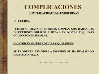 COMPLICACIONES
COMPLICACIONES NO ENDOCRINAS
INFECCIÓN.
COMO SE TRATA DE HERIDAS LIMPIAS, SON RARAS LAS
INFECCIONES. SOLO SE LIMITA A PROVOCAR PEQUEÑAS
COLECCIONES SEROSAS.
CICATRICES HIPERTRÓFICAS Y QUELOIDES.
SE PRODUCEN CUANDO LA INCISIÓN SE HA REALIZADO
DEMASIADO BAJA.
 